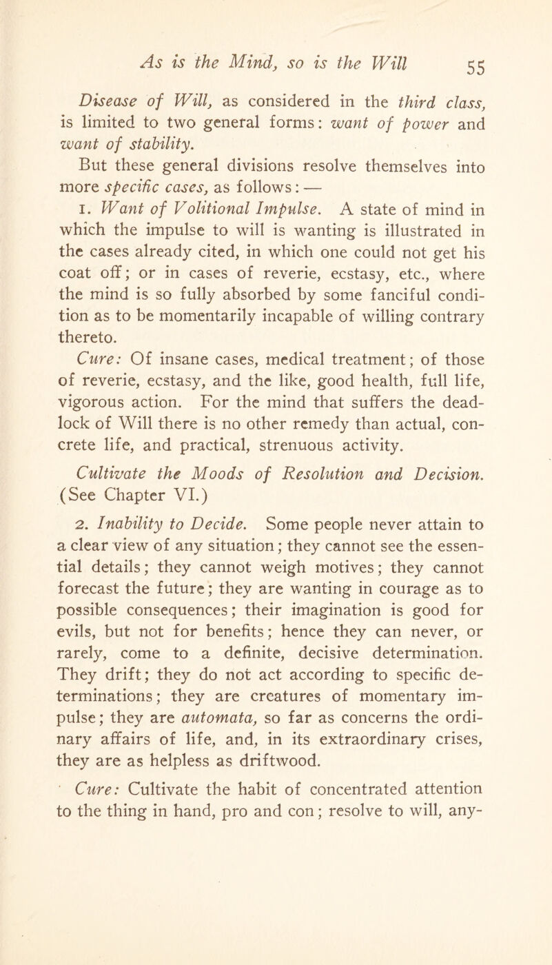 Disease of Will, as considered in the third class, is limited to two general forms: want of power and want of stability. But these general divisions resolve themselves into more specific cases, as follows: — 1. Want of Volitional Impulse. A state of mind in which the impulse to will is wanting is illustrated in the cases already cited, in which one could not get his coat off; or in cases of reverie, ecstasy, etc., where the mind is so fully absorbed by some fanciful condi¬ tion as to be momentarily incapable of willing contrary thereto. Cure: Of insane cases, medical treatment; of those of reverie, ecstasy, and the like, good health, full life, vigorous action. For the mind that suffers the dead¬ lock of Will there is no other remedy than actual, con¬ crete life, and practical, strenuous activity. Cultivate the Moods of Resolution and Decision. (See Chapter VI.) 2. Inability to Decide. Some people never attain to a clear view of any situation; they cannot see the essen¬ tial details; they cannot weigh motives; they cannot forecast the future; they are wanting in courage as to possible consequences; their imagination is good for evils, but not for benefits; hence they can never, or rarely, come to a definite, decisive determination. They drift; they do not act according to specific de¬ terminations ; they are creatures of momentary im¬ pulse; they are automata, so far as concerns the ordi¬ nary affairs of life, and, in its extraordinary crises, they are as helpless as driftwood. Cure: Cultivate the habit of concentrated attention to the thing in hand, pro and con; resolve to will, any-