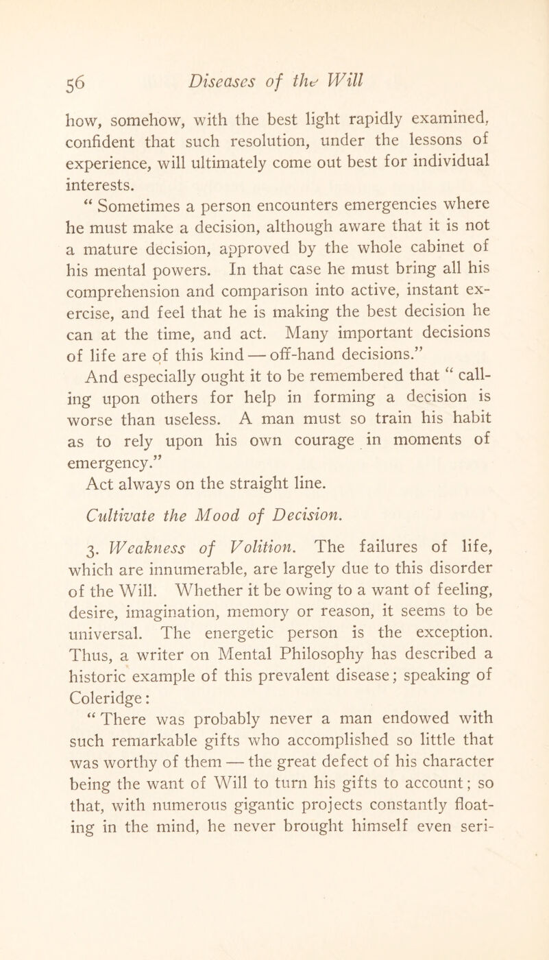 how, somehow, with the best light rapidly examined, confident that such resolution, under the lessons of experience, will ultimately come out best for individual interests. “ Sometimes a person encounters emergencies where he must make a decision, although aware that it is not a mature decision, approved by the whole cabinet of his mental powers. In that case he must bring all his comprehension and comparison into active, instant ex¬ ercise, and feel that he is making the best decision he can at the time, and act. Many important decisions of life are of this kind — off-hand decisions.” i And especially ought it to be remembered that “ call¬ ing upon others for help in forming a decision is worse than useless. A man must so train his habit as to rely upon his own courage in moments of emergency.” Act always on the straight line. Cultivate the Mood of Decision. 3. Weakness of Volition. The failures of life, which are innumerable, are largely due to this disorder of the Will. Whether it be owing to a want of feeling, desire, imagination, memory or reason, it seems to be universal. The energetic person is the exception. Thus, a writer on Mental Philosophy has described a historic example of this prevalent disease; speaking of Coleridge: “ There was probably never a man endowed with such remarkable gifts who accomplished so little that was worthy of them — the great defect of his character being the want of Will to turn his gifts to account; so that, with numerous gigantic projects constantly float¬ ing in the mind, he never brought himself even seri-