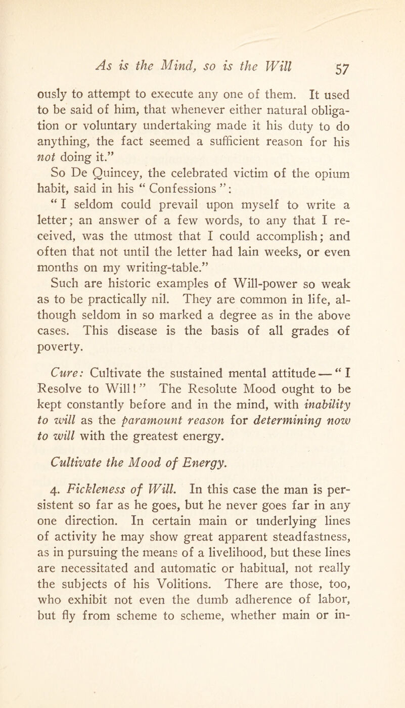 ously to attempt to execute any one of them. It used to be said of him, that whenever either natural obliga¬ tion or voluntary undertaking made it his duty to do anything, the fact seemed a sufficient reason for his not doing it.” So De Quincey, the celebrated victim of the opium habit, said in his “ Confessions ”: “ I seldom could prevail upon myself to write a letter; an answer of a few words, to any that I re¬ ceived, was the utmost that I could accomplish; and often that not until the letter had lain weeks, or even months on my writing-table.” Such are historic examples of Will-power so weak as to be practically nil. They are common in life, al¬ though seldom in so marked a degree as in the above cases. This disease is the basis of all grades of poverty. Cure: Cultivate the sustained mental attitude — “ I Resolve to Will! ” The Resolute Mood ought to be kept constantly before and in the mind, with inability to will as the paramount reason for determining now to will with the greatest energy. Cultivate the Mood of Energy. 4. Fickleness of Will. In this case the man is per¬ sistent so far as he goes, but he never goes far in any one direction. In certain main or underlying lines of activity he may show great apparent steadfastness, as in pursuing the means of a livelihood, but these lines are necessitated and automatic or habitual, not really the subjects of his Volitions. There are those, too, who exhibit not even the dumb adherence of labor, but fly from scheme to scheme, whether main or in-