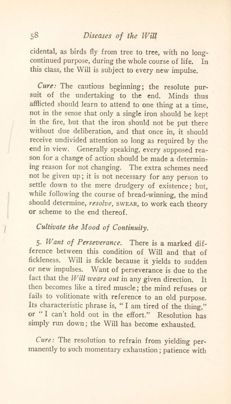 cidental, as birds fly from tree to tree, with no long- continued purpose, during the whole course of life. In this class, the Will is subject to every new impulse. Cure: The cautious beginning; the resolute pur¬ suit of the undertaking to the end. Minds thus afflicted should learn to attend to one thing at a time, not in the sense that only a single iron should be kept in the fire, but that the iron should not be put there without due deliberation, and that once in, it should receive undivided attention so long as required by the end in view. Generally speaking, every supposed rea¬ son for a change of action should be made a determin¬ ing reason for not changing. The extra schemes need not be given up; it is not necessary for any person to settle down to the mere drudgery of existence; but, while following the course of bread-winning, the mind should determine, resolve, swear, to work each theory or scheme to the end thereof. Cultivate the Mood of Continuity. 5. Want of Perseverance. There is a marked dif¬ ference between this condition of Will and that of fickleness. Will is fickle because it yields to sudden or new impulses. Want of perseverance is due to the fact that the Will wears out in any given direction. It then becomes like a tired muscle; the mind refuses or fails to volitionate with reference to an old purpose. Its characteristic phrase is, “ I am tired of the thing,” or “ I can't hold out in the effort.” Resolution has simply run down; the Will has become exhausted. Cure: The resolution to refrain from yielding per¬ manently to such momentary exhaustion; patience with