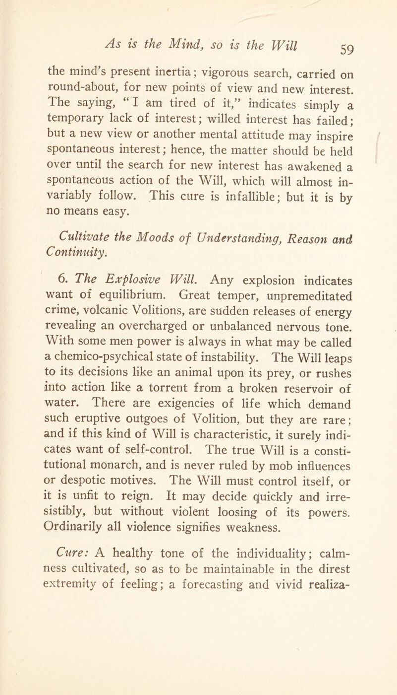 the mind’s present inertia; vigorous search, carried on round-about, for new points of view and new interest. The saying, “ I am tired of it,” indicates simply a temporary lack of interest; willed interest has failed; but a new view or another mental attitude may inspire spontaneous interest; hence, the matter should be held over until the search for new interest has awakened a spontaneous action of the Will, which will almost in¬ variably follow. This cure is infallible; but it is by no means easy. Cultivate the Moods of Understanding, Reason and Continuity. 6. The Explosive Will. Any explosion indicates want of equilibrium. Great temper, unpremeditated crime, volcanic Volitions, are sudden releases of energy revealing an overcharged or unbalanced nervous tone. With some men power is always in what may be called a chemico-psychical state of instability. The Will leaps to its decisions like an animal upon its prey, or rushes into action like a torrent from a broken reservoir of water. There are exigencies of life which demand such eruptive outgoes of Volition, but they are rare; and if this kind of Will is characteristic, it surely indi¬ cates want of self-control. The true Will is a consti¬ tutional monarch, and is never ruled by mob influences or despotic motives. The Will must control itself, or it is unfit to reign. It may decide quickly and irre¬ sistibly, but without violent loosing of its powers. Ordinarily all violence signifies weakness. Cure: A healthy tone of the individuality; calm¬ ness cultivated, so as to be maintainable in the direst extremity of feeling; a forecasting and vivid realiza-