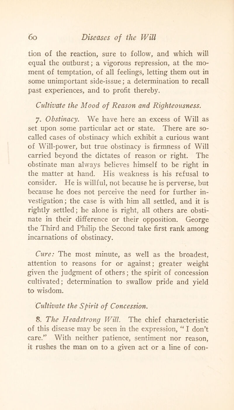 tion of the reaction, sure to follow, and which will equal the outburst; a vigorous repression, at the mo¬ ment of temptation, of all feelings, letting them out in some unimportant side-issue; a determination to recall past experiences, and to profit thereby. Cultivate the Mood of Reason and Righteousness. 7. Obstinacy. We have here an excess of Will as set upon some particular act or state. There are so- called cases of obstinacy which exhibit a curious want of Will-power, but true obstinacy is firmness of Will carried beyond the dictates of reason or right. The obstinate man always believes himself to be right in the matter at hand. His weakness is his refusal to consider. He is willful, not because he is perverse, but because he does not perceive the need for further in¬ vestigation; the case is with him all settled, and it is rightly settled; he alone is right, all others are obsti¬ nate in their difference or their opposition. George the Third and Philip the Second take first rank among incarnations of obstinacy. Cure: The most minute, as well as the broadest, attention to reasons for or against; greater weight given the judgment of others; the spirit of concession cultivated; determination to swallow pride and yield to wisdom. Cultivate the Spirit of Concession. 8. The Headstrong Will. The chief characteristic of this disease may be seen in the expression, “ I don’t care.” With neither patience, sentiment nor reason, it rushes the man on to a given act or a line of con-