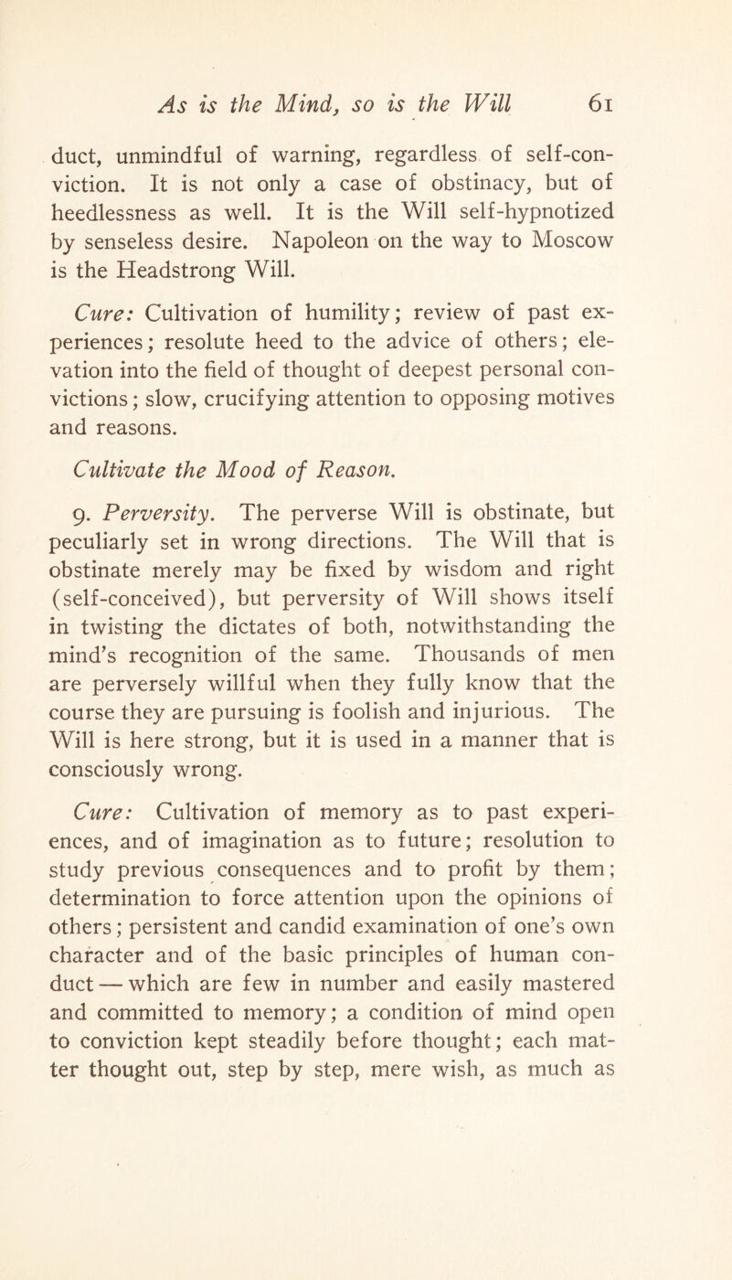 duct, unmindful of warning, regardless of self-con¬ viction. It is not only a case of obstinacy, but of heedlessness as well. It is the Will self-hypnotized by senseless desire. Napoleon on the way to Moscow is the Headstrong Will. Cure: Cultivation of humility; review of past ex¬ periences; resolute heed to the advice of others; ele¬ vation into the field of thought of deepest personal con¬ victions ; slow, crucifying attention to opposing motives and reasons. Cultivate the Mood of Reason. 9. Perversity. The perverse Will is obstinate, but peculiarly set in wrong directions. The Will that is obstinate merely may be fixed by wisdom and right (self-conceived), but perversity of Will shows itself in twisting the dictates of both, notwithstanding the mind’s recognition of the same. Thousands of men are perversely willful when they fully know that the course they are pursuing is foolish and injurious. The Will is here strong, but it is used in a manner that is consciously wrong. Cure: Cultivation of memory as to past experi¬ ences, and of imagination as to future; resolution to study previous consequences and to profit by them ; determination to force attention upon the opinions of others; persistent and candid examination of one’s own character and of the basic principles of human con¬ duct— which are few in number and easily mastered and committed to memory; a condition of mind open to conviction kept steadily before thought; each mat¬ ter thought out, step by step, mere wish, as much as