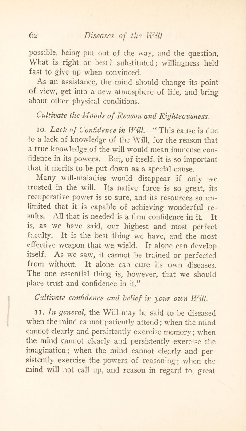 possible, being put out of the way, and the question, What is right or best ? substituted; willingness held fast to give up when convinced. As an assistance, the mind should change its point of view, get into a new atmosphere of life, and bring about other physical conditions. Cultivate the Moods of Reason and Righteousness. 10. Lack of Confidence in Will.—“ This cause is due to a lack of knowledge of the Will, for the reason that a true knowledge of the will would mean immense con¬ fidence in its powers. But, of itself, it is so important that it merits to be put down as a special cause. Many will-maladies would disappear if only we trusted in the will. Its native force is so great, its recuperative power is so sure, and its resources so un¬ limited that it is capable of achieving wonderful re¬ sults. All that is needed is a firm confidence in it. It is, as we have said, our highest and most perfect faculty. It is the best thing we have, and the most effective weapon that we wield. It alone can develop itself. As we saw, it cannot be trained or perfected from without. It alone can cure its own diseases. The one essential thing is, however, that we should place trust and confidence in it.” Cultivate confidence and belief in your own Will. 11. In general, the Will may be said to be diseased when the mind cannot patiently attend; when the mind cannot clearly and persistently exercise memory; when the mind cannot clearly and persistently exercise the imagination; when the mind cannot clearly and per¬ sistently exercise the powers of reasoning; when the mind will not call up, and reason in regard to, great