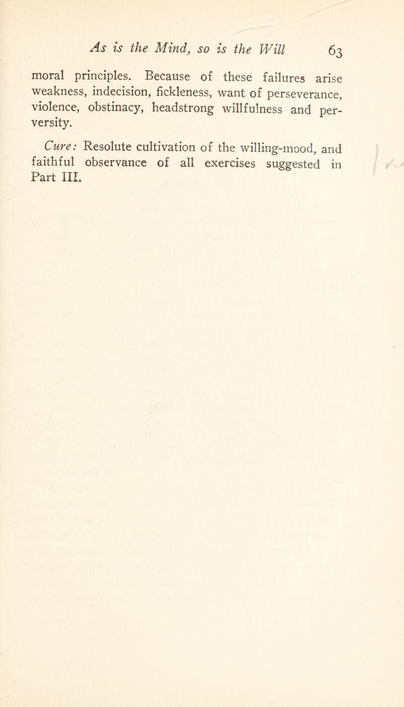 moral principles. Because of these failures arise weakness, indecision, fickleness, want of perseverance, violence, obstinacy, headstrong willfulness and per¬ versity. Cure: Resolute cultivation of the willing-mood, and faithful observance of all exercises suggested in Part III.