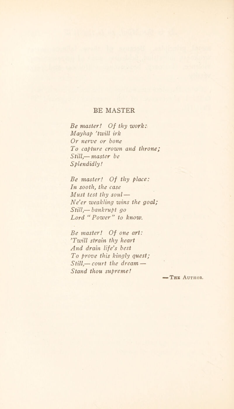 BE MASTER Be master! Of thy work: Mayhap ’twill irk Or nerve or hone To capture crown and throne; Still,— master he Splendidly! Be master! Of thy place: In sooth, the case Must test thy soul — Ne’er weakling wins the goal; Still,— bankrupt go Lord “Power” to know. Be master! Of one art: ’Twill strain thy heart And dram life’s best To prove this kingly quest; Still,— court the dream-— Stand thou supreme!