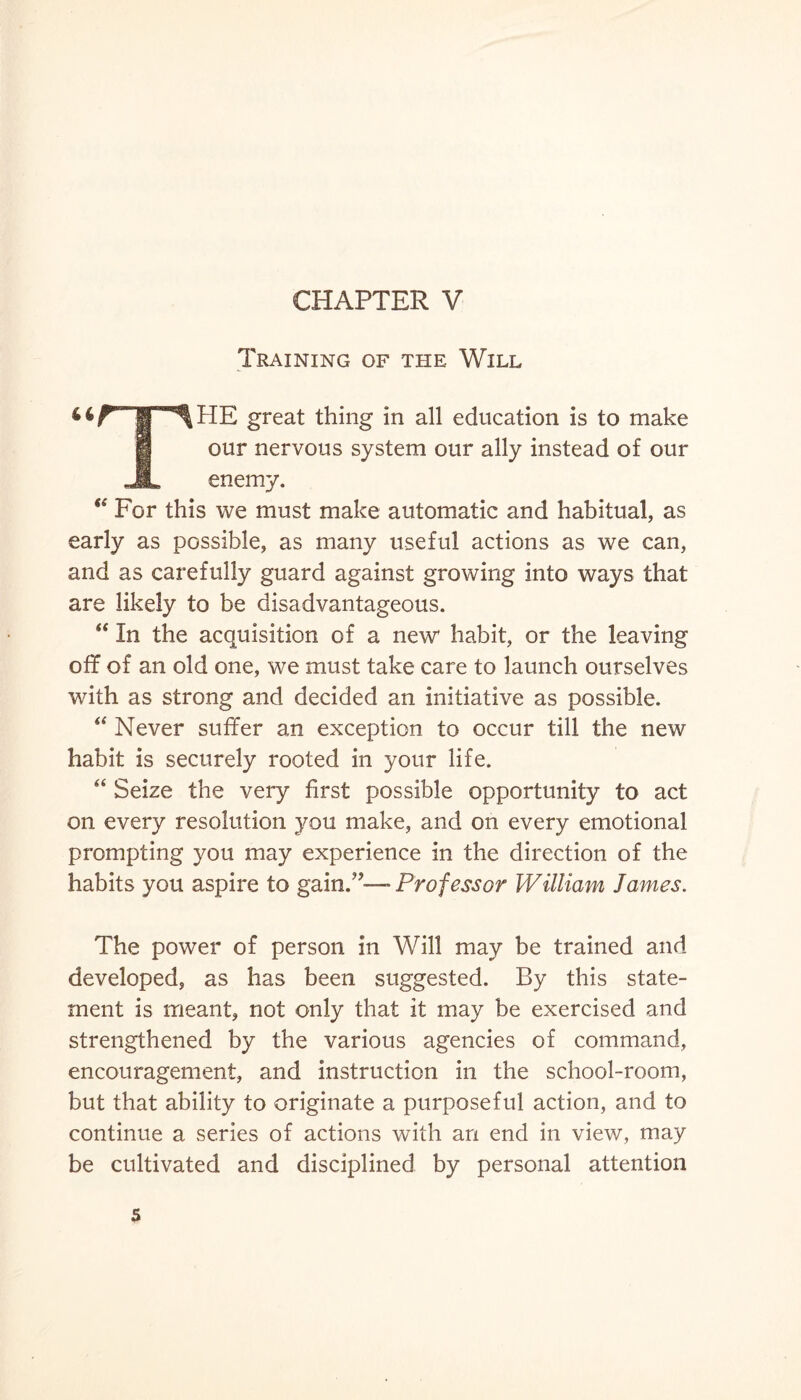 Training of the Will 4tr*l^HE great thing in all education is to make U our nervous system our ally instead of our JL enemy. “ For this we must make automatic and habitual, as early as possible, as many useful actions as we can, and as carefully guard against growing into ways that are likely to be disadvantageous. “ In the acquisition of a new* habit, or the leaving off of an old one, we must take care to launch ourselves with as strong and decided an initiative as possible. “ Never suffer an exception to occur till the new habit is securely rooted in your life. “ Seize the very first possible opportunity to act on every resolution you make, and on every emotional prompting you may experience in the direction of the habits you aspire to gain.”—- Professor William James. The power of person in Will may be trained and developed, as has been suggested. By this state¬ ment is meant, not only that it may be exercised and strengthened by the various agencies of command, encouragement, and instruction in the school-room, but that ability to originate a purposeful action, and to continue a series of actions with an end in view, may be cultivated and disciplined by personal attention 5