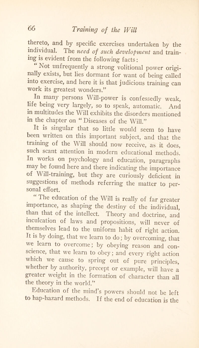 thereto, and by specific exercises undertaken by the individual. The need of such development and train¬ ing is evident from the following facts: Not unfrequently a strong volitional power origi¬ nally exists, but lies dormant for want of being called into exercise, and here it is that judicious training can work its greatest wonders.” In many persons Will-power is confessedly weak, life being very largely, so to speak, automatic. And in multitudes the Will exhibits the disorders mentioned in the chapter on “ Diseases of the Will.” It is singular that so little would seem to have been written on this important subject, and that the training of the Will should now receive, as it does, such scant attention in modern educational methods. In works on psychology and education, paragraphs may be found here and there indicating the importance of Will-training, but they are curiously deficient in suggestions of methods referring the matter to per¬ sonal effort. The education of the Will is really of far greater importance, as shaping the destiny of the individual, than that of the intellect. Theory and doctrine, and inculcation of laws and propositions, will never of themselves lead to the uniform habit of right action. It is by doing, that we learn to do; by overcoming, that we learn to overcome; by obeying reason and con¬ science, that we learn to obey; and every right action which we cause to spring out of pure principles, whether by authority, precept or example, will have a greater weight in the formation of character than all the theory in the world.” Education of the mind’s powers should not be left to hap-hazard methods. If the end of education is the