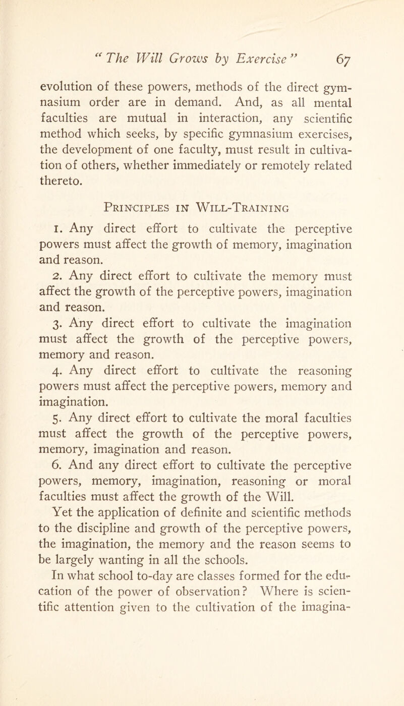 evolution of these powers, methods of the direct gym¬ nasium order are in demand. And, as all mental faculties are mutual in interaction, any scientific method which seeks, by specific gymnasium exercises, the development of one faculty, must result in cultiva¬ tion of others, whether immediately or remotely related thereto. Principles in Will-Training 1. Any direct effort to cultivate the perceptive powers must affect the growth of memory, imagination and reason. 2. Any direct effort to cultivate the memory must affect the growth of the perceptive powers, imagination and reason. 3. Any direct effort to cultivate the imagination must affect the growth of the perceptive powers, memory and reason. 4. Any direct effort to cultivate the reasoning powers must affect the perceptive powers, memory and imagination. 5. Any direct effort to cultivate the moral faculties must affect the growth of the perceptive powers, memory, imagination and reason. 6. And any direct effort to cultivate the perceptive powers, memory, imagination, reasoning or moral faculties must affect the growth of the Will. Yet the application of definite and scientific methods to the discipline and growth of the perceptive powers, the imagination, the memory and the reason seems to be largely wanting in all the schools. In what school to-day are classes formed for the edu¬ cation of the power of observation? Where is scien¬ tific attention given to the cultivation of the imagina-