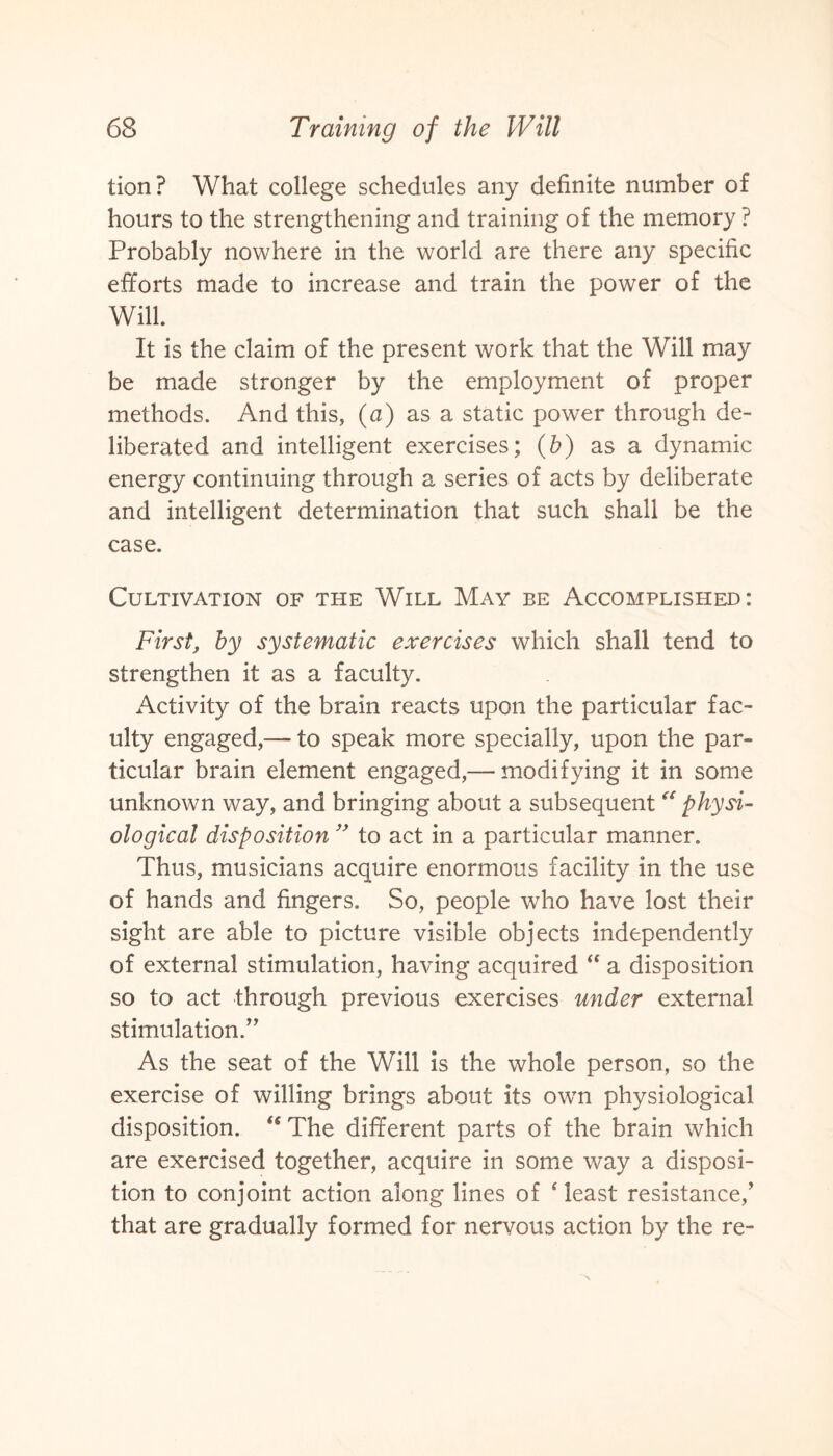 tion? What college schedules any definite number of hours to the strengthening and training of the memory ? Probably nowhere in the world are there any specific efforts made to increase and train the power of the Will. It is the claim of the present work that the Will may be made stronger by the employment of proper methods. And this, (a) as a static power through de¬ liberated and intelligent exercises; (b) as a dynamic energy continuing through a series of acts by deliberate and intelligent determination that such shall be the case. Cultivation of the Will May be Accomplished: First, by systematic exercises which shall tend to strengthen it as a faculty. Activity of the brain reacts upon the particular fac¬ ulty engaged,— to speak more specially, upon the par¬ ticular brain element engaged,-—modifying it in some unknown way, and bringing about a subsequent “ physi¬ ological disposition ” to act in a particular manner. Thus, musicians acquire enormous facility in the use of hands and fingers. So, people who have lost their sight are able to picture visible objects independently of external stimulation, having acquired “ a disposition so to act through previous exercises under external stimulation.” As the seat of the Will is the whole person, so the exercise of willing brings about its own physiological disposition. fs The different parts of the brain which are exercised together, acquire in some way a disposi¬ tion to conjoint action along lines of 4 least resistance/ that are gradually formed for nervous action by the re-