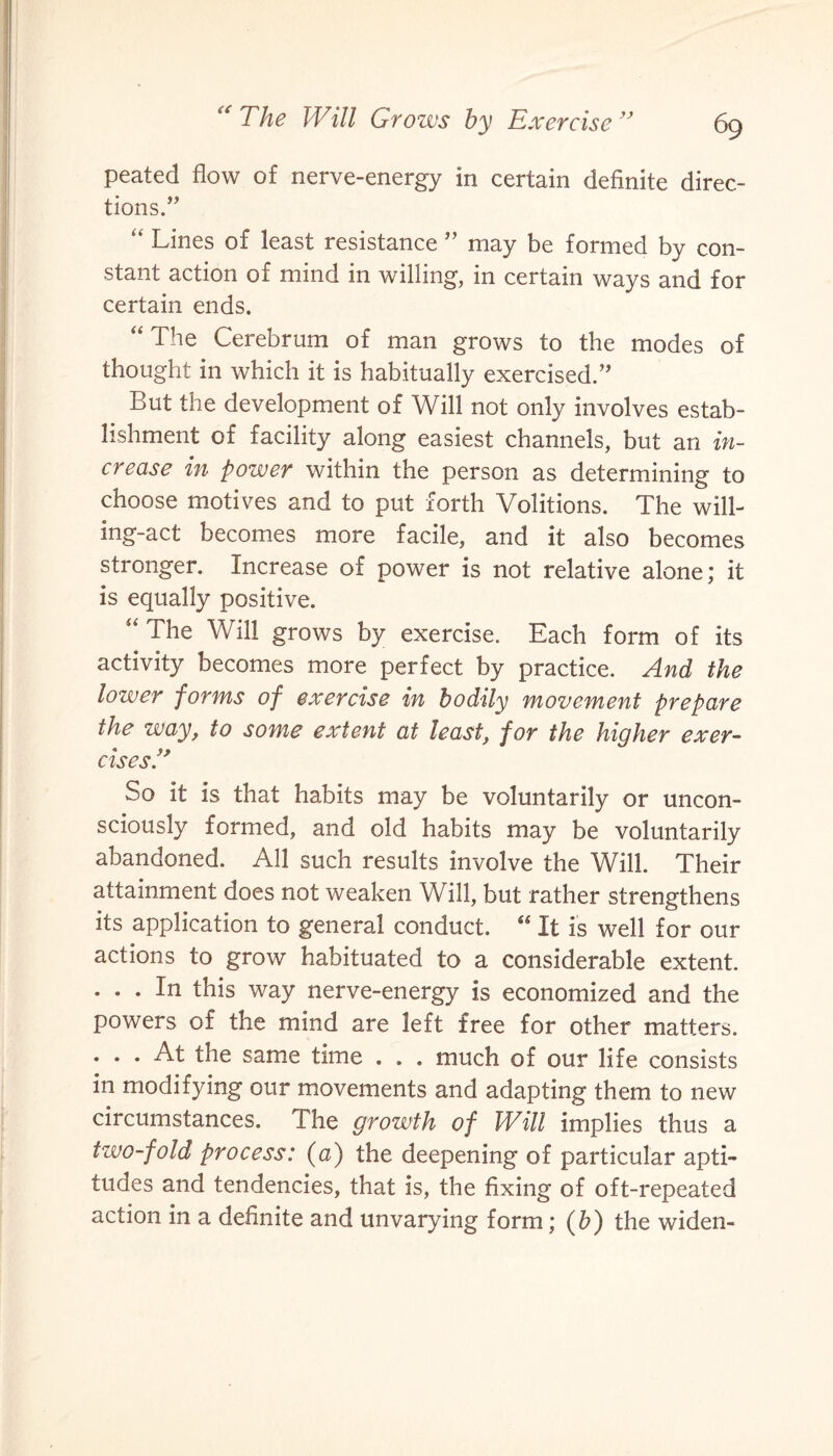 peated flow of nerve-energy in certain definite direc¬ tions/’ “ Lines of least resistance ” may be formed by con¬ stant action of mind in willing, in certain ways and for certain ends. “The Cerebrum of man grows to the modes of thought in which it is habitually exercised.” But the development of Will not only involves estab¬ lishment of facility along easiest channels, but an in¬ crease in power within the person as determining to choose motives and to put forth Volitions. The will¬ ing-act becomes more facile, and it also becomes stronger. Increase of power is not relative alone; it is equally positive. “ The Will grows by exercise. Each form of its activity becomes more perfect by practice. And the lower forms of exercise in bodily movement prepare the way, to some extent at least, for the higher exer¬ cises.” So it is that habits may be voluntarily or uncon¬ sciously formed, and old habits may be voluntarily abandoned. All such results involve the Will. Their attainment does not weaken Will, but rather strengthens its application to general conduct. “ It is well for our actions to grow habituated to a considerable extent. . . . In this way nerve-energy is economized and the powers of the mind are left free for other matters. . . . At the same time . . . much of our life consists in modifying our movements and adapting them to new circumstances. The growth of Will implies thus a two-fold process: (a) the deepening of particular apti¬ tudes and tendencies, that is, the fixing of oft-repeated action in a definite and unvarying form; (b) the widen-