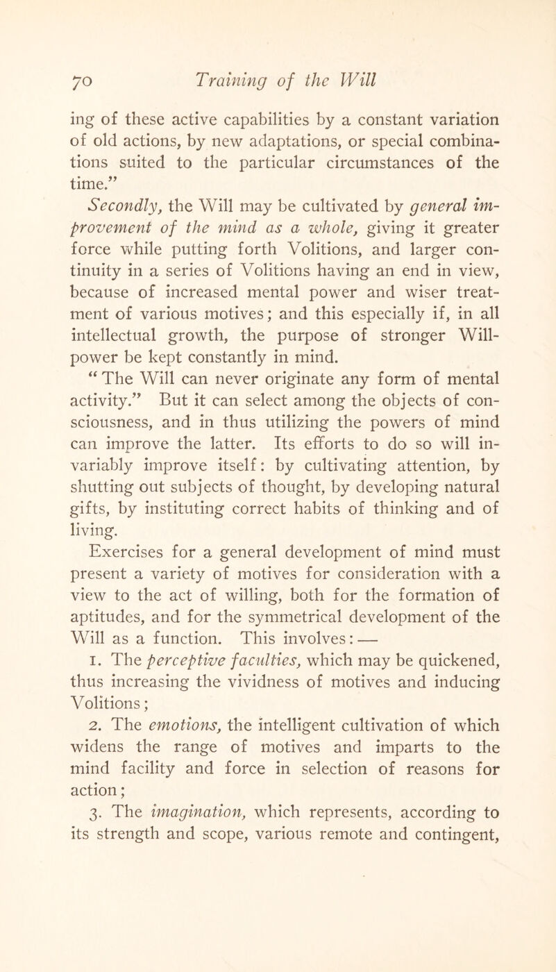 ing of these active capabilities by a constant variation of old actions, by new adaptations, or special combina¬ tions suited to the particular circumstances of the time.” Secondly, the Will may be cultivated by general im¬ provement of the mind as a whole, giving it greater force while putting forth Volitions, and larger con¬ tinuity in a series of Volitions having an end in view, because of increased mental power and wiser treat¬ ment of various motives; and this especially if, in all intellectual growth, the purpose of stronger Will¬ power be kept constantly in mind. “ The Will can never originate any form of mental activity/' But it can select among the objects of con¬ sciousness, and in thus utilizing the powers of mind can improve the latter. Its efforts to do so will in¬ variably improve itself: by cultivating attention, by shutting out subjects of thought, by developing natural gifts, by instituting correct habits of thinking and of living. Exercises for a general development of mind must present a variety of motives for consideration with a view to the act of willing, both for the formation of aptitudes, and for the symmetrical development of the Will as a function. This involves : — 1. The perceptive faculties, which may be quickened, thus increasing the vividness of motives and inducing Volitions; 2. The emotions, the intelligent cultivation of which widens the range of motives and imparts to the mind facility and force in selection of reasons for action; 3. The imagination, which represents, according to its strength and scope, various remote and contingent,