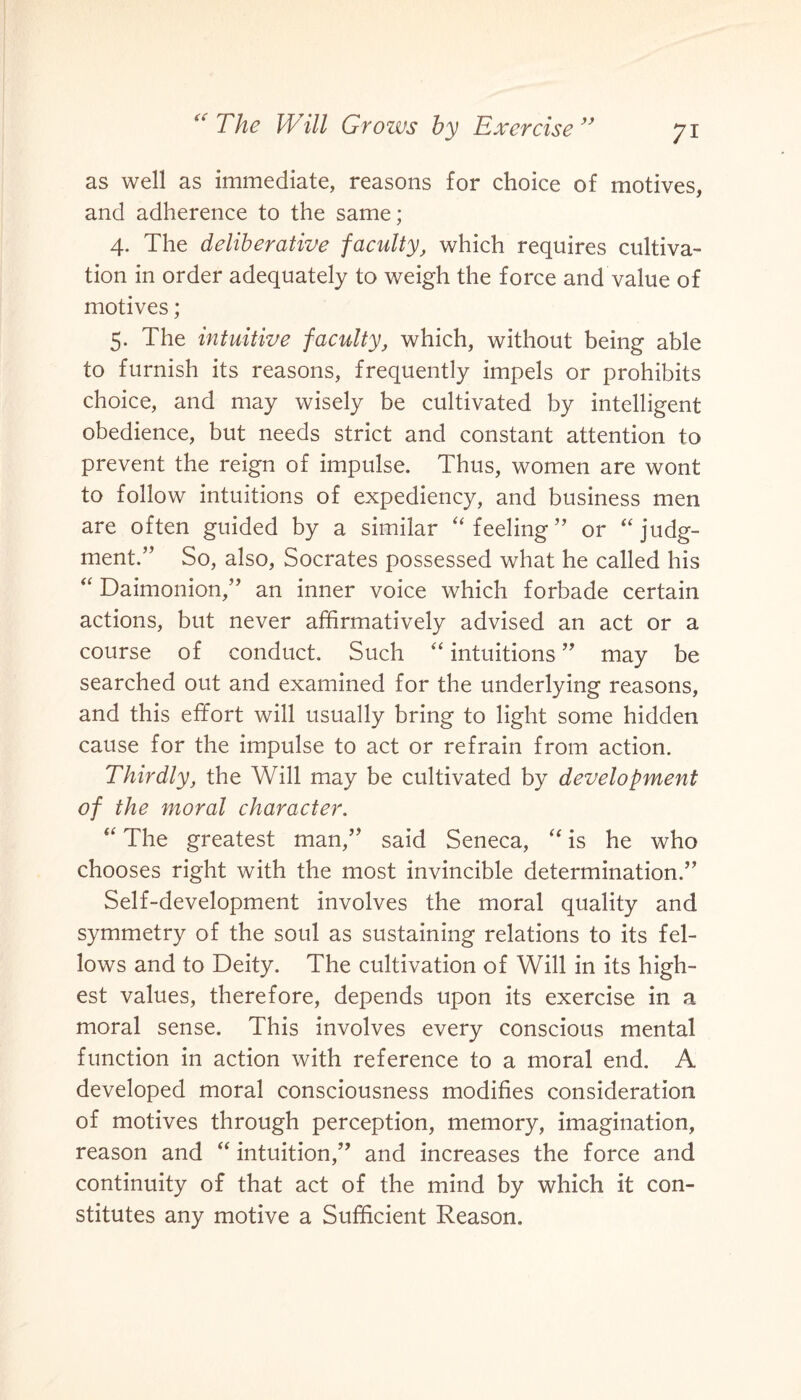 as well as immediate, reasons for choice of motives, and adherence to the same; 4. The deliberative faculty, which requires cultiva¬ tion in order adequately to weigh the force and value of motives; 5. The intuitive faculty, which, without being able to furnish its reasons, frequently impels or prohibits choice, and may wisely be cultivated by intelligent obedience, but needs strict and constant attention to prevent the reign of impulse. Thus, women are wont to follow intuitions of expediency, and business men are often guided by a similar “ feeling” or “ judg¬ ment.” So, also, Socrates possessed what he called his “ Daimonion,” an inner voice which forbade certain actions, but never affirmatively advised an act or a course of conduct. Such “ intuitions ” may be searched out and examined for the underlying reasons, and this effort will usually bring to light some hidden cause for the impulse to act or refrain from action. Thirdly, the Will may be cultivated by development of the moral character. “ The greatest man,” said Seneca, “ is he who chooses right with the most invincible determination.” Self-development involves the moral quality and symmetry of the soul as sustaining relations to its fel¬ lows and to Deity. The cultivation of Will in its high¬ est values, therefore, depends upon its exercise in a moral sense. This involves every conscious mental function in action with reference to a moral end. A developed moral consciousness modifies consideration of motives through perception, memory, imagination, reason and “ intuition,” and increases the force and continuity of that act of the mind by which it con¬ stitutes any motive a Sufficient Reason.