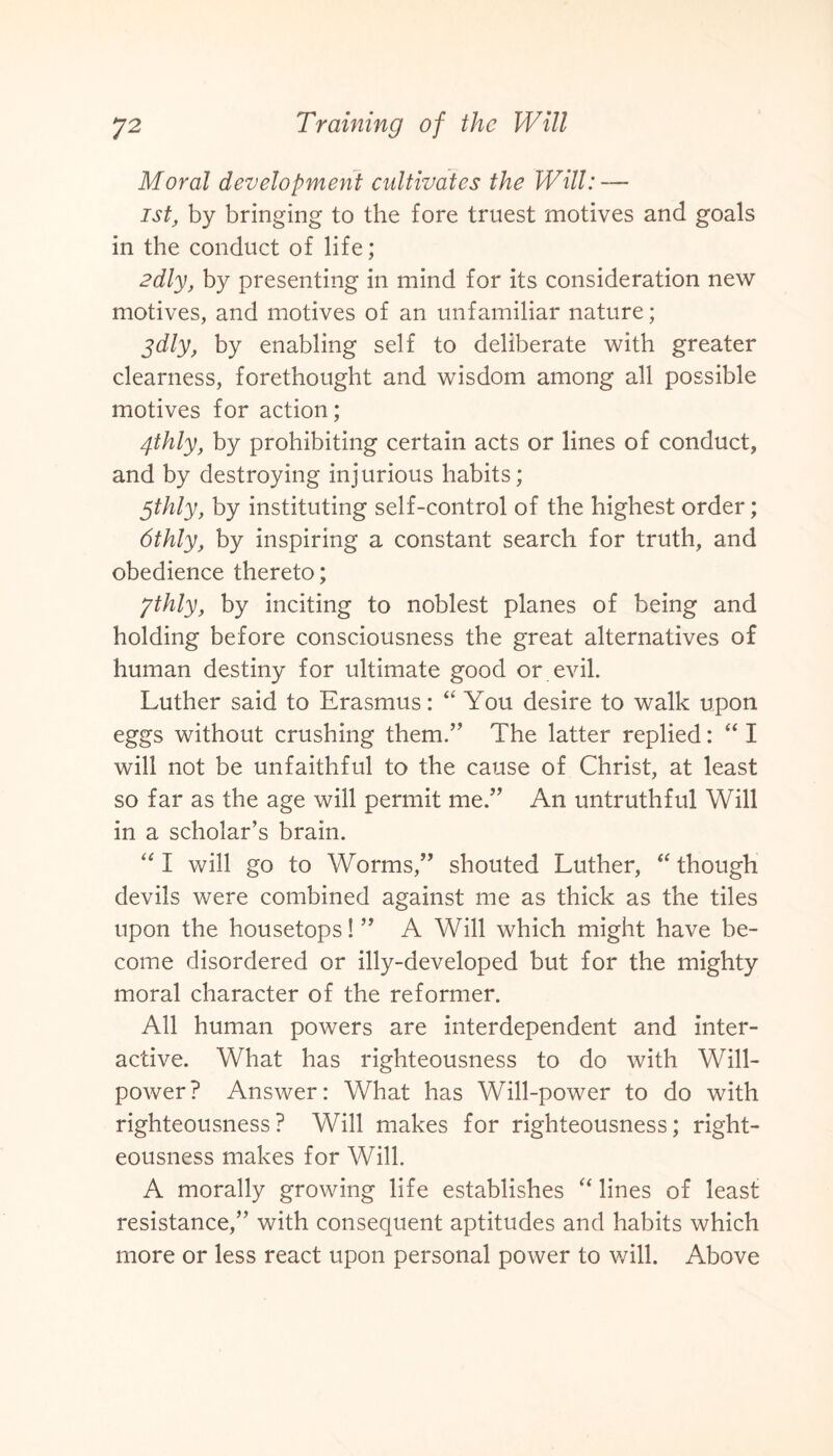 Moral development cultivates the Will: — 1st, by bringing to the fore truest motives and goals in the conduct of life; 2dly, by presenting in mind for its consideration new motives, and motives of an unfamiliar nature; gdly, by enabling self to deliberate with greater clearness, forethought and wisdom among all possible motives for action; 4thly, by prohibiting certain acts or lines of conduct, and by destroying injurious habits; gthly, by instituting self-control of the highest order; 6thly, by inspiring a constant search for truth, and obedience thereto; ythly, by inciting to noblest planes of being and holding before consciousness the great alternatives of human destiny for ultimate good or evil. Luther said to Erasmus: “ You desire to walk upon eggs without crushing them.” The latter replied: “ I will not be unfaithful to the cause of Christ, at least so far as the age will permit me.” An untruthful Will in a scholar’s brain. “ I will go to Worms,” shouted Luther, “ though devils were combined against me as thick as the tiles upon the housetops! ” A Will which might have be¬ come disordered or illy-developed but for the mighty moral character of the reformer. All human powers are interdependent and inter¬ active. What has righteousness to do with Will¬ power? Answer: What has Will-power to do with righteousness? Will makes for righteousness; right¬ eousness makes for Will. A morally growing life establishes “ lines of least resistance,” with consequent aptitudes and habits which more or less react upon personal power to will. Above