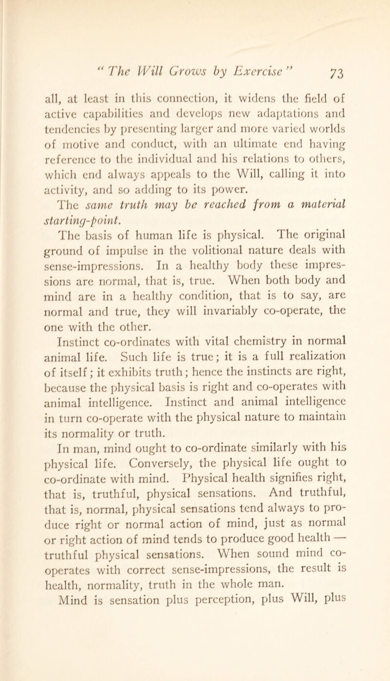all, at least in this connection, it widens the field of active capabilities and develops new adaptations and tendencies by presenting larger and more varied worlds of motive and conduct, with an ultimate end having reference to the individual and his relations to others, which end always appeals to the Will, calling it into activity, and so adding to its power. The same truth may be reached from a material starting-point. The basis of human life is physical. The original ground of impulse in the volitional nature deals with sense-impressions. In a healthy body these impres¬ sions are normal, that is, true. When both body and mind are in a healthy condition, that is to say, are normal and true, they will invariably co-operate, the one with the other. Instinct co-ordinates with vital chemistry in normal animal life. Such life is true; it is a full realization of itself; it exhibits truth; hence the instincts are right, because the physical basis is right and co-operates with animal intelligence. Instinct and animal intelligence in turn co-operate with the physical nature to maintain its normality or truth. In man, mind ought to co-ordinate similarly with his physical life. Conversely, the physical life ought to co-ordinate with mind. Physical health signifies right, that is, truthful, physical sensations. And truthful, that is, normal, physical sensations tend always to pro¬ duce right or normal action of mind, just as normal or right action of mind tends to produce good health truthful physical sensations. When sound mind co¬ operates with correct sense-impressions, the result is health, normality, truth in the whole man. Mind is sensation plus perception, plus Will, plus