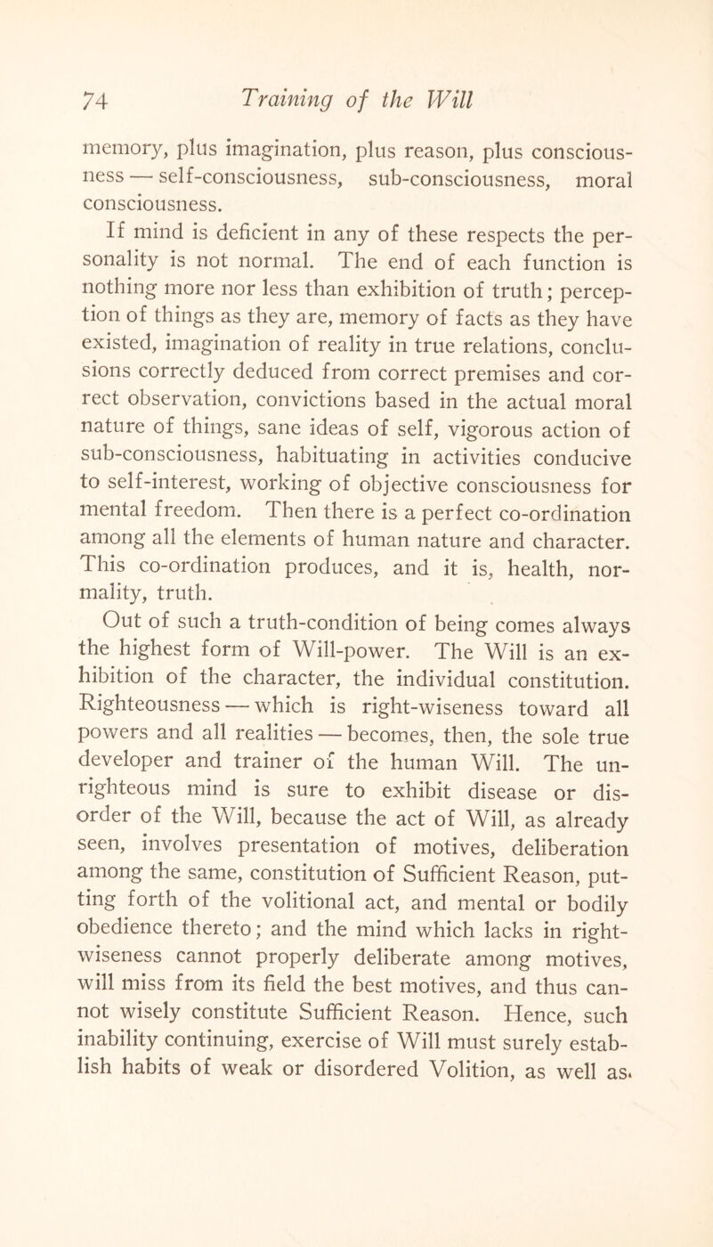 memory, plus imagination, plus reason, plus conscious¬ ness — self-consciousness, sub-consciousness, moral consciousness. If mind is deficient in any of these respects the per¬ sonality is not normal. The end of each function is nothing more nor less than exhibition of truth; percep¬ tion of things as they are, memory of facts as they have existed, imagination of reality in true relations, conclu¬ sions correctly deduced from correct premises and cor¬ rect observation, convictions based in the actual moral nature of things, sane ideas of self, vigorous action of sub-consciousness, habituating in activities conducive to self-interest, working of objective consciousness for mental freedom. Then there is a perfect co-ordination among all the elements of human nature and character. This co-ordination produces, and it is, health, nor¬ mality, truth. Out of such a truth-condition of being comes always the highest form of Will-power. The Will is an ex¬ hibition of the character, the individual constitution. Righteousness — which is right-wiseness toward all powers and all realities — becomes, then, the sole true developer and trainer of the human Will. The un¬ righteous mind is sure to exhibit disease or dis¬ order of the Will, because the act of Will, as already seen, involves presentation of motives, deliberation among the same, constitution of Sufficient Reason, put¬ ting forth of the volitional act, and mental or bodily obedience thereto; and the mind which lacks in right- wiseness cannot properly deliberate among motives, will miss from its field the best motives, and thus can¬ not wisely constitute Sufficient Reason. Hence, such inability continuing, exercise of Will must surely estab¬ lish habits of weak or disordered Volition, as well as.