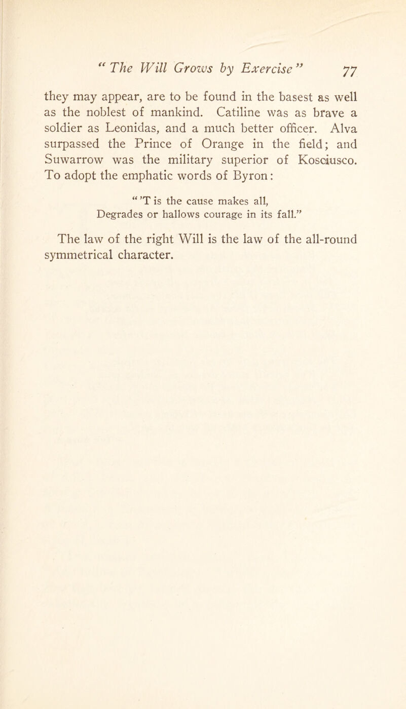they may appear, are to be found in the basest as well as the noblest of mankind. Catiline was as brave a soldier as Leonidas, and a much better officer. Alva surpassed the Prince of Orange in the held; and Suwarrow was the military superior of Kosciusco. To adopt the emphatic words of Byron: “ ’T is the cause makes all, Degrades or hallows courage in its fall.” The law of the right Will is the law of the all-round symmetrical character.