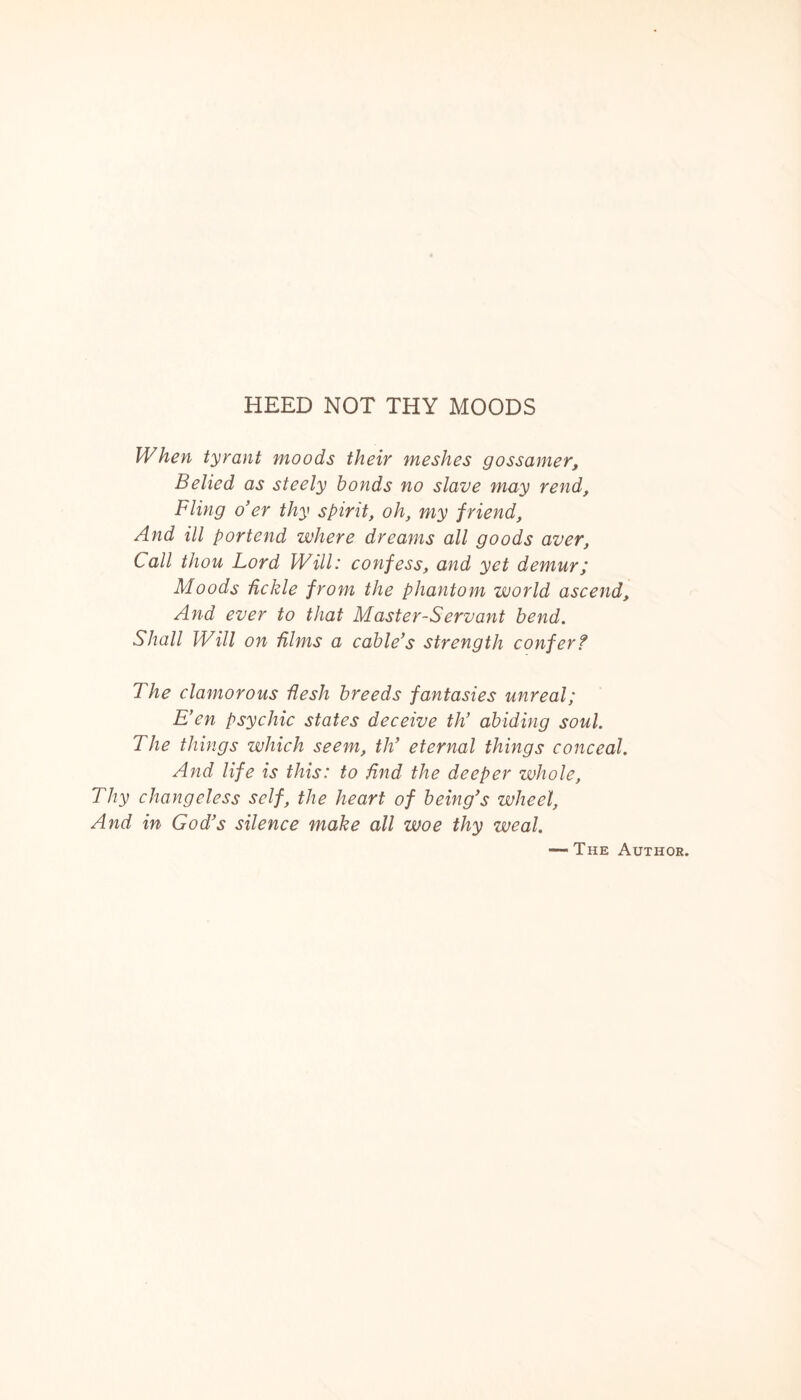 HEED NOT THY MOODS When tyrant moods their meshes gossamer, Belied as steely bonds no slave may rend, Fling o’er thy spirit, oh, my f riend, And ill portend where dreams all goods aver, Call thou Lord Will: confess, and yet demur; Moods tickle from the phantom world ascend. And ever to that Master-Servant bend. Shall Will on films a cable’s strength confer? 7 he clamorous flesh breeds fantasies unreal; E’en psychic states deceive th’ abiding soul. The things which seem, th’ eternal things conceal. And life is this: to find the deeper whole. Thy changeless self, the heart of being’s wheel, And in God’s silence make all woe thy weal. — The Author.