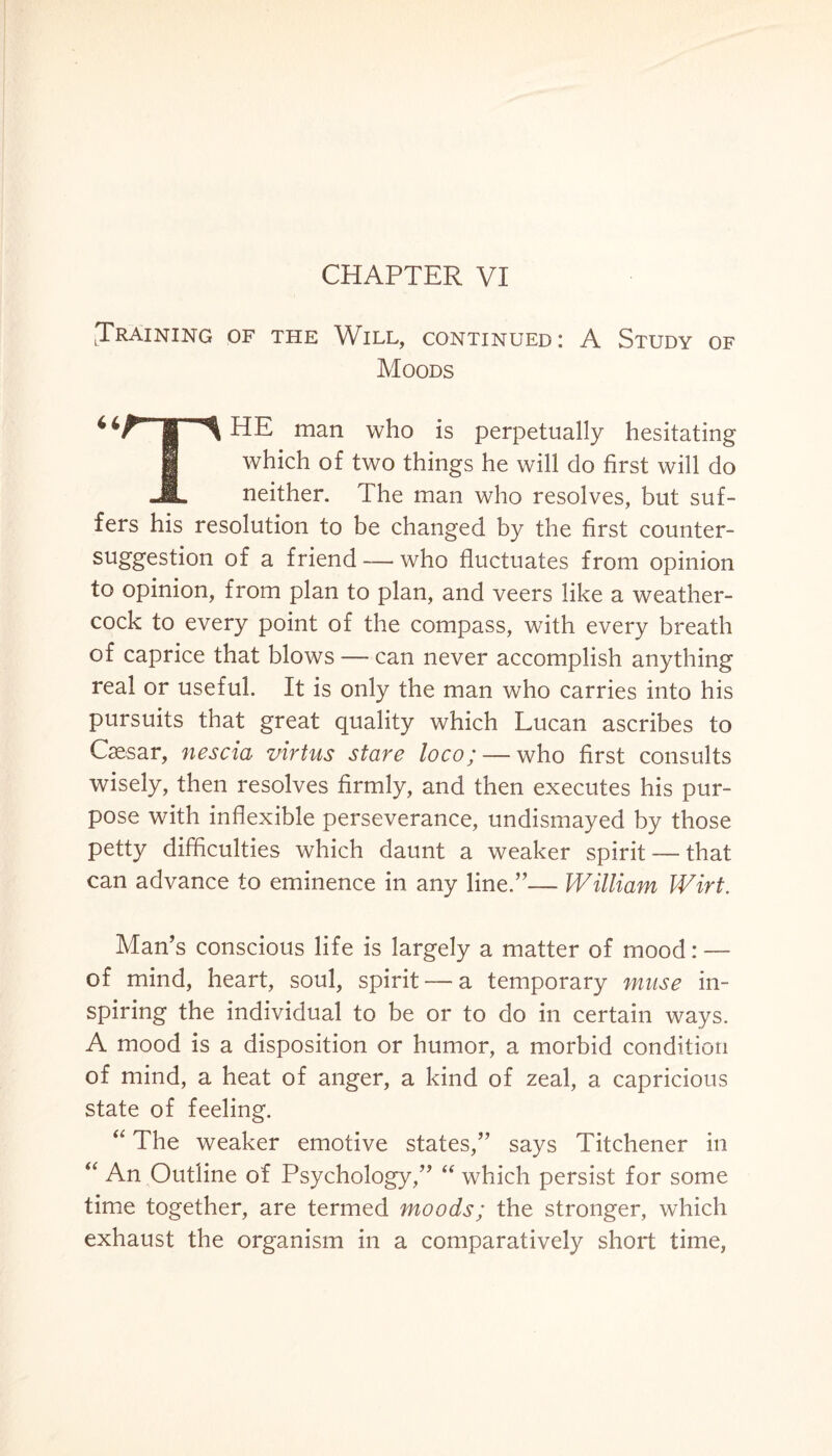 CHAPTER VI .Training of the Will, continued: A Study of Moods 4 4^T^ HE man who is perpetually hesitating g which of two things he will do first will do -JL neither. The man who resolves, but suf¬ fers his resolution to be changed by the first counter- suggestion of a friend — who fluctuates from opinion to opinion, from plan to plan, and veers like a weather¬ cock to every point of the compass, with every breath of caprice that blows — can never accomplish anything real or useful. It is only the man who carries into his pursuits that great quality which Lucan ascribes to Caesar, nescia virtus stare loco; — who first consults wisely, then resolves firmly, and then executes his pur¬ pose with inflexible perseverance, undismayed by those petty difficulties which daunt a weaker spirit —- that can advance to eminence in any line.”— William Wirt. Man’s conscious life is largely a matter of mood: — of mind, heart, soul, spirit — a temporary muse in¬ spiring the individual to be or to do in certain ways. A mood is a disposition or humor, a morbid condition of mind, a heat of anger, a kind of zeal, a capricious state of feeling. “ The weaker emotive states,” says Titchener in “ An Outline of Psychology,” “ which persist for some time together, are termed moods; the stronger, which exhaust the organism in a comparatively short time,