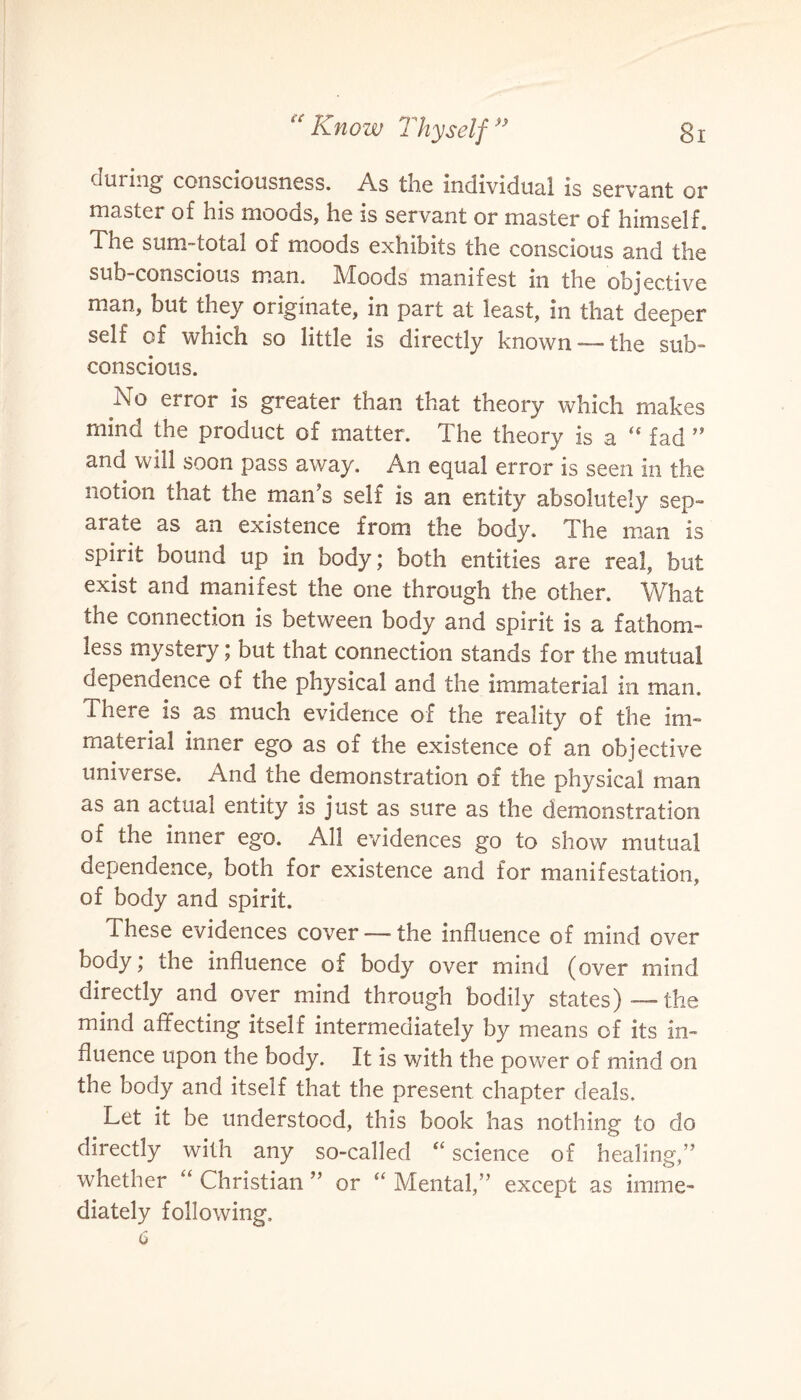 during consciousness. As the individual is servant or master of his moods, he is servant or master of himself. The sum-total of moods exhibits the conscious and the sub-conscious man. Moods manifest in the objective man, but they originate, in part at least, in that deeper self of which so little is directly known—-the sub¬ conscious. No error is greater than that theory which makes mind the product of matter. The theory is a “ fad ” and will soon pass away. An equal error is seen in the notion that the man’s self is an entity absolutely sep¬ arate as an existence from the body. The man is spirit bound up in body; both entities are real, but exist and manifest the one through the other. What the connection is between body and spirit is a fathom¬ less mystery; but that connection stands for the mutual dependence of the physical and the immaterial in man. There is as much evidence of the reality of the im¬ material inner ego as of the existence of an objective universe. And the demonstration of the physical man as an actual entity is just as sure as the demonstration of the inner ego. All evidences go to show mutual dependence, both for existence and for manifestation, of body and spirit. These evidences cover—-the influence of mind over body; the influence of body over mind (over mind directly and over mind through bodily states) — the mind affecting itself intermediately by means of its in¬ fluence upon the body. It is with the power of mind on the body and itself that the present chapter deals. Let it be understood, this book has nothing to do directly with any so-called “ science of healing,” whether “ Christian ” or “ Mental,” except as imme¬ diately following.