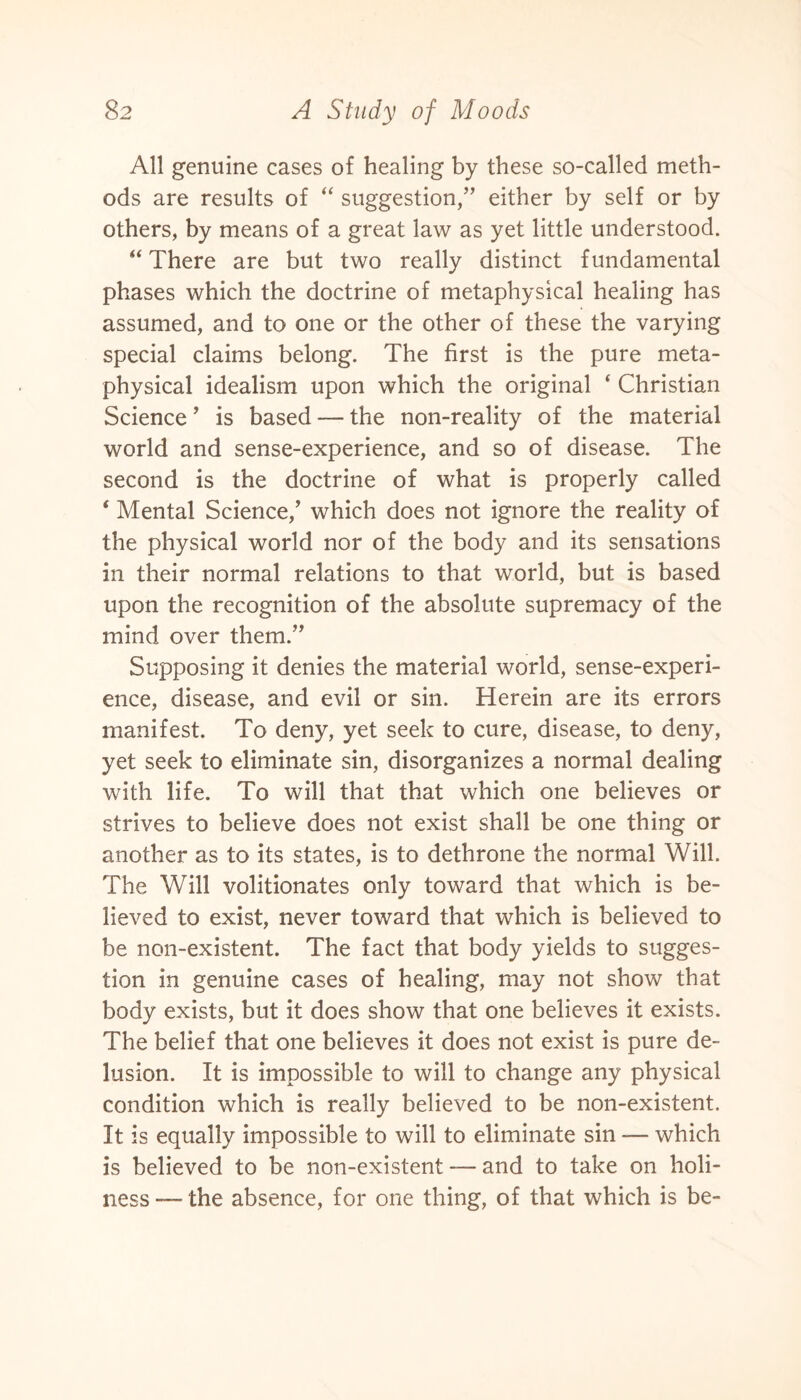 All genuine cases of healing by these so-called meth¬ ods are results of “ suggestion,” either by self or by others, by means of a great law as yet little understood. “ There are but two really distinct fundamental phases which the doctrine of metaphysical healing has assumed, and to one or the other of these the varying special claims belong. The first is the pure meta¬ physical idealism upon which the original ‘ Christian Science ’ is based — the non-reality of the material world and sense-experience, and so of disease. The second is the doctrine of what is properly called * Mental Science/ which does not ignore the reality of the physical world nor of the body and its sensations in their normal relations to that world, but is based upon the recognition of the absolute supremacy of the mind over them.” Supposing it denies the material world, sense-experi¬ ence, disease, and evil or sin. Herein are its errors manifest. To deny, yet seek to cure, disease, to deny, yet seek to eliminate sin, disorganizes a normal dealing with life. To will that that which one believes or strives to believe does not exist shall be one thing or another as to its states, is to dethrone the normal Will. The Will volitionates only toward that which is be¬ lieved to exist, never toward that which is believed to be non-existent. The fact that body yields to sugges¬ tion in genuine cases of healing, may not show that body exists, but it does show that one believes it exists. The belief that one believes it does not exist is pure de¬ lusion. It is impossible to will to change any physical condition which is really believed to be non-existent. It is equally impossible to will to eliminate sin — which is believed to be non-existent — and to take on holi¬ ness — the absence, for one thing, of that which is be-