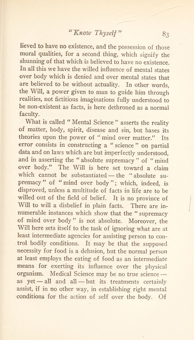 lieved to have no existence, and the possession of those moral qualities, for a second thing, which signify the shunning of that which is believed to have no existence. In all this we have the willed influence of mental states over body which is denied and over mental states that are believed to be without actuality. In other words, the Will, a power given to man to guide him through realities, not fictitious imaginations fully understood to be non-existent as facts, is here dethroned as a normal faculty. What is called “ Mental Science ” asserts the reality of matter, body, spirit, disease and sin, but bases its theories upon the power of “ mind over matter.” Its error consists in constructing a  science ” on partial data and on laws which are but imperfectly understood, and in asserting the “ absolute supremacy ” of “ mind over body.” The Will is here set toward a claim which cannot be substantiated — the “absolute su¬ premacy” of “ mind over body”; which, indeed, is disproved, unless a multitude of facts in life are to be willed out of the field of belief. It is no province of Will to will a disbelief in plain facts. There are in¬ numerable instances which show that the “ supremacy of mind over body ” is not absolute. Moreover, the Will here sets itself to the task of ignoring what are at least intermediate agencies for assisting person to con¬ trol bodily conditions. It may be that the supposed necessity for food is a delusion, but the normal person at least employs the eating of food as an intermediate means for exerting its influence over the physical organism. Medical Science may be no true science — as yet — all and all — but its treatments certainly assist, if in no other way, in establishing right mental conditions for the action of self over the body. Of