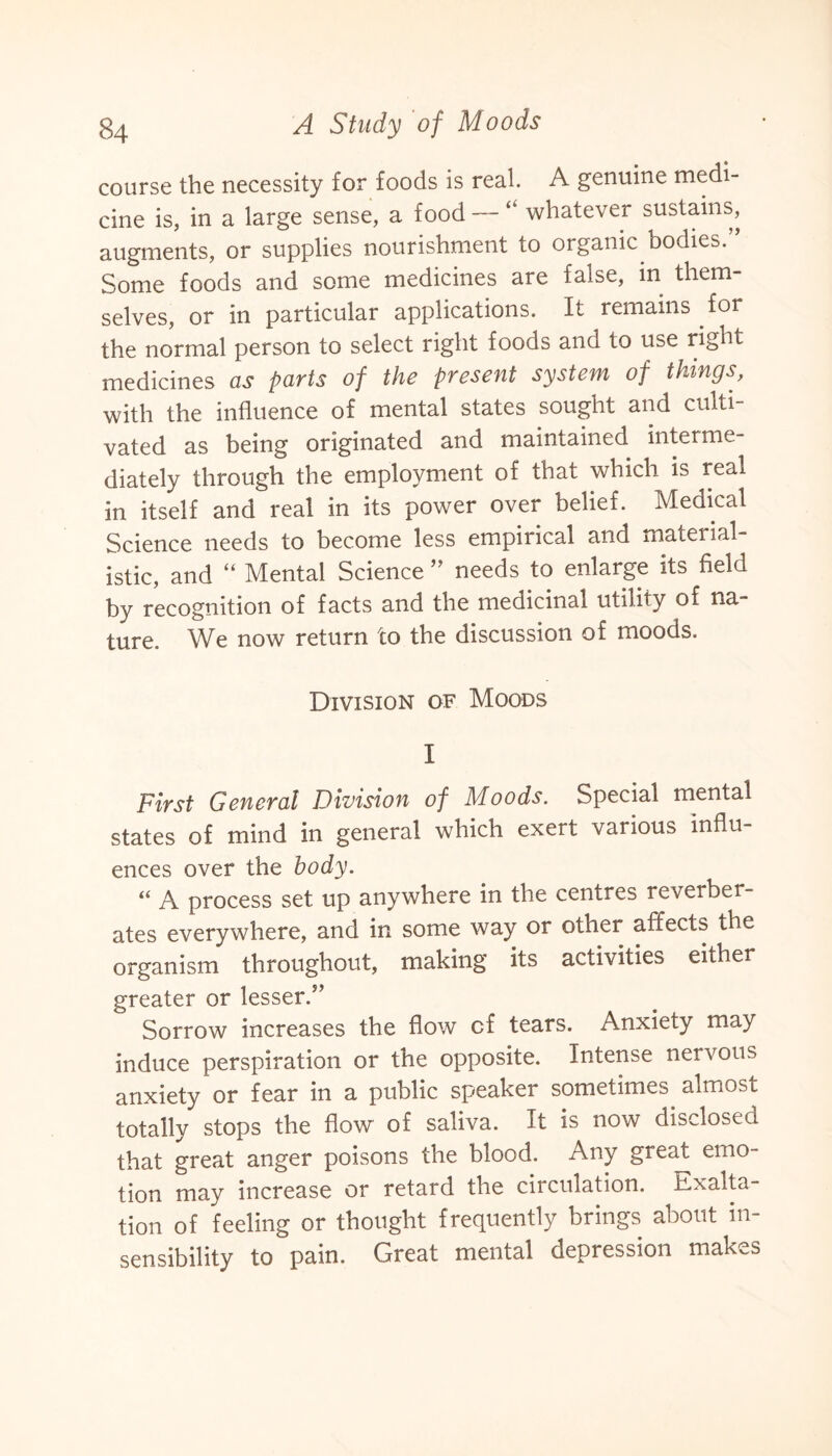 course the necessity for foods is real. A genuine medi¬ cine is, in a large sense, a food — “ whatever sustains, augments, or supplies nourishment to organic bodies. Some foods and some medicines are false, m them¬ selves, or in particular applications. It remains for the normal person to select right foods and to use right medicines as parts of the present system of things, with the influence of mental states sought and culti¬ vated as being originated and maintained interme¬ diately through the employment of that which is real in itself and real in its power over belief. Medical Science needs to become less empirical and material¬ istic, and “ Mental Science ” needs to enlarge its field by recognition of facts and the medicinal utility of na¬ ture. We now return to the discussion of moods. Division of Moods I First General Division of Moods. Special mental states of mind in general which exert various influ¬ ences over the body. “ A process set up anywhere in the centres reverber¬ ates everywhere, and in some way or other affects the organism throughout, making its activities either greater or lesser/’ Sorrow increases the flow cf tears. Anxiety may induce perspiration or the opposite. Intense nervous anxiety or fear in a public speaker sometimes almost totally stops the flow of saliva. It is now disclosed that great anger poisons the blood. Any great emo¬ tion may increase or retard the circulation. Exalta¬ tion of feeling or thought frequently brings about in¬ sensibility to pain. Great mental depression makes