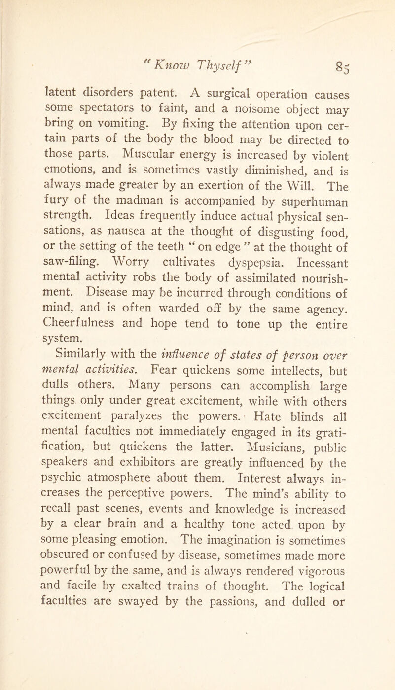 latent disorders patent. A surgical operation causes some spectators to faint, and a noisome object may bring on vomiting. By fixing the attention upon cer¬ tain parts of the body the blood may be directed to those parts. Muscular energy is increased by violent emotions, and is sometimes vastly diminished, and is always made greater by an exertion of the Will. The fury of the madman is accompanied by superhuman strength. Ideas frequently induce actual physical sen¬ sations, as nausea at the thought of disgusting food, or the setting of the teeth “ on edge ” at the thought of saw-filing. Worry cultivates dyspepsia. Incessant mental activity robs the body of assimilated nourish¬ ment. Disease may be incurred through conditions of mind, and is often warded off by the same agency. Cheerfulness and hope tend to tone up the entire system. Similarly with the influence of states of person over mental activities. Fear quickens some intellects, but dulls others. Many persons can accomplish large things only under great excitement, while with others excitement paralyzes the powers. Hate blinds all mental faculties not immediately engaged in its grati¬ fication, but quickens the latter. Musicians, public speakers and exhibitors are greatly influenced by the psychic atmosphere about them. Interest always in¬ creases the perceptive powers. The mind’s ability to recall past scenes, events and knowledge is increased by a clear brain and a healthy tone acted upon by some pleasing emotion. The imagination is sometimes obscured or confused by disease, sometimes made more powerful by the same, and is always rendered vigorous and facile by exalted trains of thought. The logical faculties are swayed by the passions, and dulled or