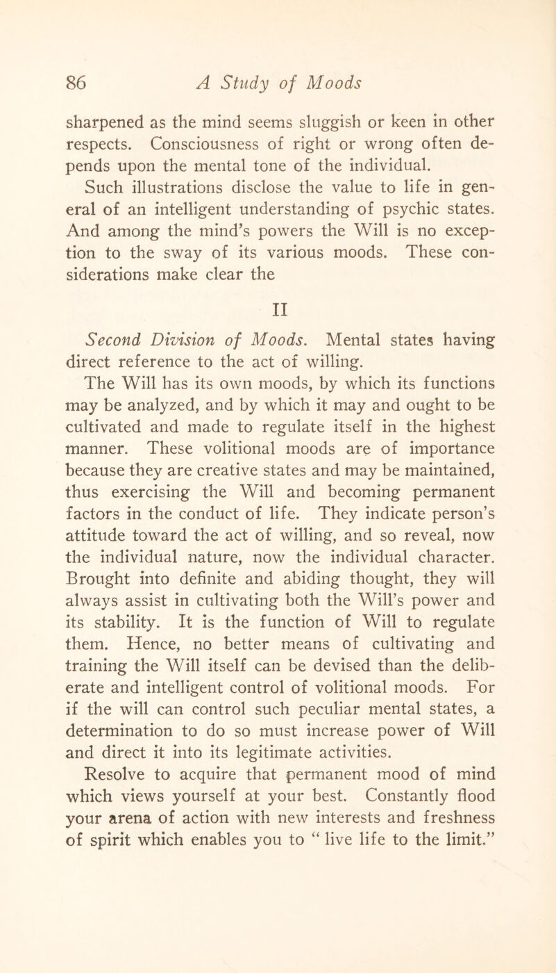 sharpened as the mind seems sluggish or keen in other respects. Consciousness of right or wrong often de¬ pends upon the mental tone of the individual. Such illustrations disclose the value to life in gen¬ eral of an intelligent understanding of psychic states. And among the mind’s powers the Will is no excep¬ tion to the sway of its various moods. These con¬ siderations make clear the II Second Division of Moods. Mental states having direct reference to the act of willing. The Will has its own moods, by which its functions may be analyzed, and by which it may and ought to be cultivated and made to regulate itself in the highest manner. These volitional moods are of importance because they are creative states and may be maintained, thus exercising the Will and becoming permanent factors in the conduct of life. They indicate person’s attitude toward the act of willing, and so reveal, now the individual nature, now the individual character. Brought into definite and abiding thought, they will always assist in cultivating both the Will’s power and its stability. It is the function of Will to regulate them. Hence, no better means of cultivating and training the Will itself can be devised than the delib¬ erate and intelligent control of volitional moods. For if the will can control such peculiar mental states, a determination to do so must increase power of Will and direct it into its legitimate activities. Resolve to acquire that permanent mood of mind which views yourself at your best. Constantly flood your arena of action with new interests and freshness of spirit which enables you to “ live life to the limit.”