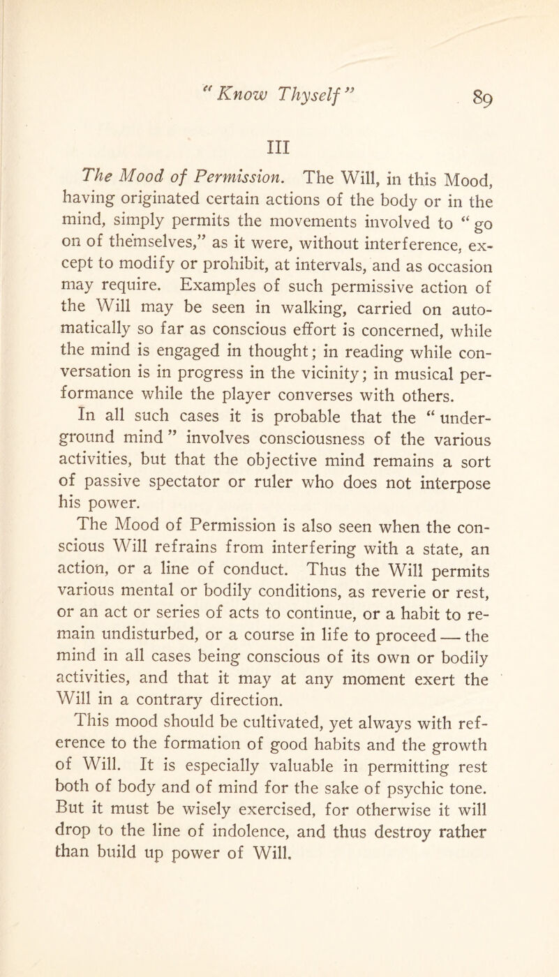 III The Mood of Permission. The Will, in this Mood, having originated certain actions of the body or in the mind, simply permits the movements involved to “ go on of themselves,” as it were, without interference, ex¬ cept to modify or prohibit, at intervals, and as occasion may require. Examples of such permissive action of the Will may be seen in walking, carried on auto¬ matically so far as conscious effort is concerned, while the mind is engaged in thought; in reading while con¬ versation is in progress in the vicinity; in musical per¬ formance while the player converses with others. In all such cases it is probable that the “ under¬ ground mind ” involves consciousness of the various activities, but that the objective mind remains a sort of passive spectator or ruler who does not interpose his power. The Mood of Permission is also seen when the con¬ scious Will refrains from interfering with a state, an action, or a line of conduct. Thus the Will permits various mental or bodily conditions, as reverie or rest, or an act or series of acts to continue, or a habit to re¬ main undisturbed, or a course in life to proceed — the mind in all cases being conscious of its own or bodily activities, and that it may at any moment exert the Will in a contrary direction. This mood should be cultivated, yet always with ref¬ erence to the formation of good habits and the growth of Will. It is especially valuable in permitting rest both of body and of mind for the sake of psychic tone. But it must be wisely exercised, for otherwise it will drop to the line of indolence, and thus destroy rather than build up power of Will.