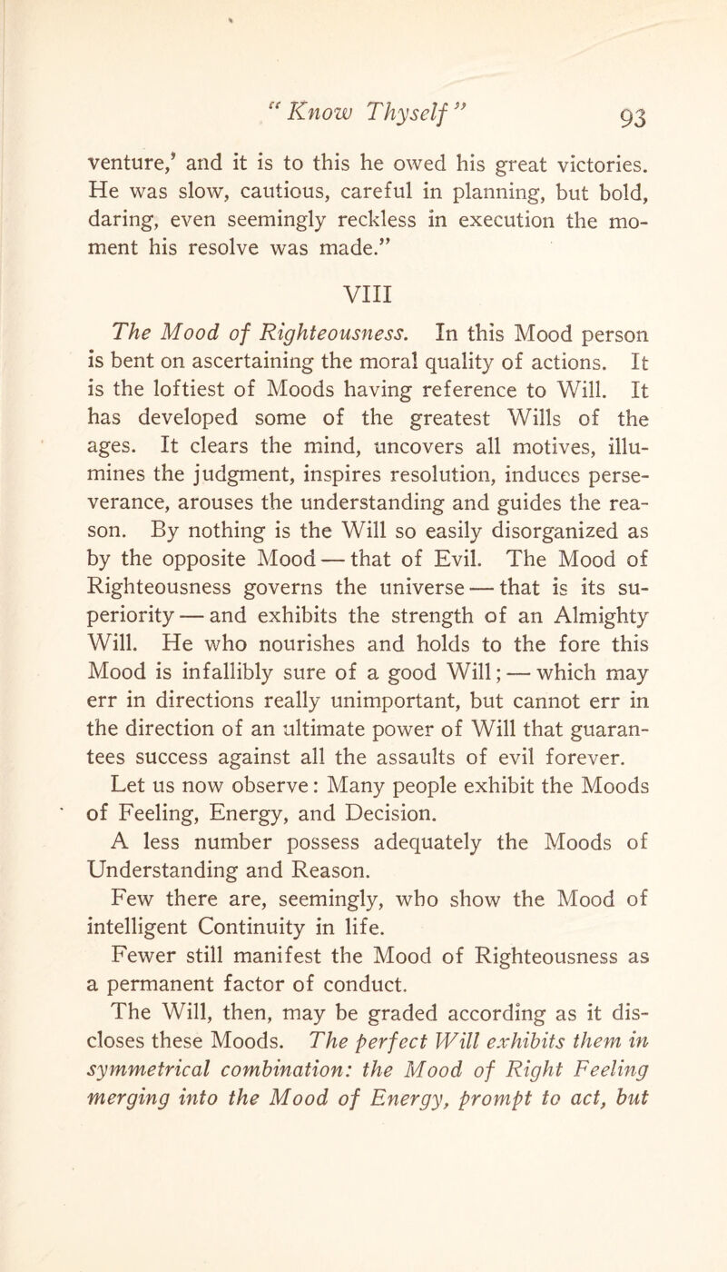 venture/ and it is to this he owed his great victories. He was slow, cautious, careful in planning, but bold, daring, even seemingly reckless in execution the mo¬ ment his resolve was made.” VIII The Mood of Righteousness. In this Mood person is bent on ascertaining the moral quality of actions. It is the loftiest of Moods having reference to Will. It has developed some of the greatest Wills of the ages. It clears the mind, uncovers all motives, illu¬ mines the judgment, inspires resolution, induces perse¬ verance, arouses the understanding and guides the rea¬ son. By nothing is the Will so easily disorganized as by the opposite Mood — that of Evil. The Mood of Righteousness governs the universe-—that is its su¬ periority— and exhibits the strength of an Almighty Will. He who nourishes and holds to the fore this Mood is infallibly sure of a good Will; — which may err in directions really unimportant, but cannot err in the direction of an ultimate power of Will that guaran¬ tees success against all the assaults of evil forever. Let us now observe: Many people exhibit the Moods of Feeling, Energy, and Decision. A less number possess adequately the Moods of Understanding and Reason. Few there are, seemingly, who show the Mood of intelligent Continuity in life. Fewer still manifest the Mood of Righteousness as a permanent factor of conduct. The Will, then, may be graded according as it dis¬ closes these Moods. The perfect Will exhibits them in symmetrical combination: the Mood of Right Feeling merging into the Mood of Energy, prompt to act, but