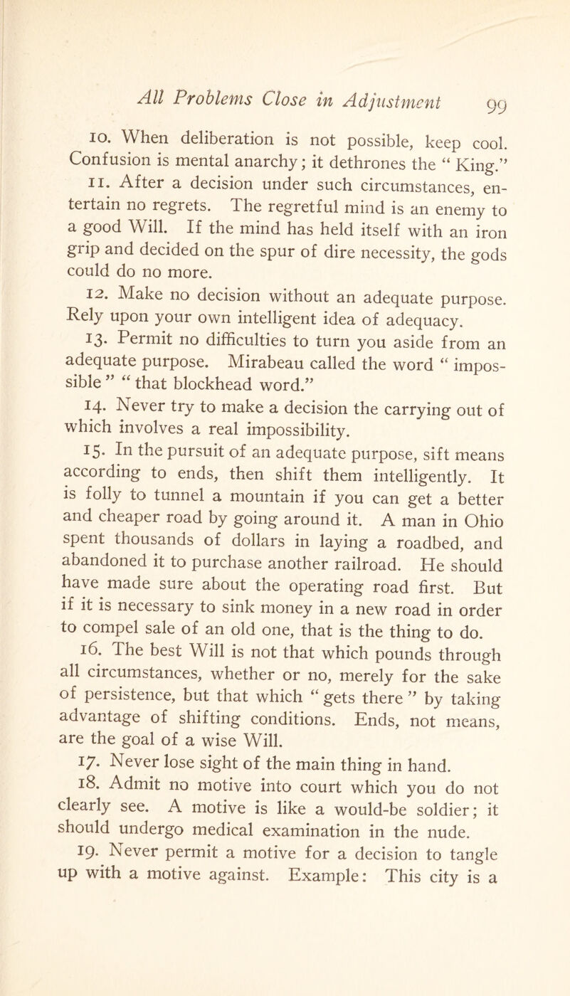 10. When deliberation is not possible, keep cool. Confusion is mental anarchy; it dethrones the “ King.” 11. After a decision under such circumstances, en¬ tertain no regrets. The regretful mind is an enemy to a good Will. If the mind has held itself with an iron grip and decided on the spur of dire necessity, the gods could do no more. 12. Make no decision without an adequate purpose. Rely upon your own intelligent idea of adequacy. 13- Permit no difficulties to turn you aside from an adequate purpose. Mirabeau called the word “ impos¬ sible ” “ that blockhead word.” 14. Never try to make a decision the carrying out of which involves a real impossibility. 15. In the pursuit of an adequate purpose, sift means according to ends, then shift them intelligently. It is folly to tunnel a mountain if you can get a better and cheaper road by going around it. A man in Ohio spent thousands of dollars in laying a roadbed, and abandoned it to purchase another railroad. He should have made sure about the operating road first. But if it is necessary to sink money in a new road in order to compel sale of an old one, that is the thing to do. 16. The best Will is not that which pounds through all circumstances, whether or no, merely for the sake of persistence, but that which “ gets there ” by taking advantage of shifting conditions. Ends, not means, are the goal of a wise Will. 17. Never lose sight of the main thing in hand. 18. Admit no motive into court which you do not clearly see. A motive is like a would-be soldier; it should undergo medical examination in the nude. 19. Never permit a motive for a decision to tangle up with a motive against. Example: This city is a