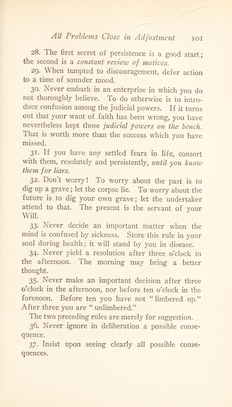 28. The first secret of persistence is a good start; the second is a constant review of motives. 29. When tempted to discouragement, defer action to a time of sounder mood. 30. Never embark in an enterprise in which you do not thoroughly believe. To do otherwise is to intro¬ duce confusion among the judicial powers. If it turns out that your want of faith has been wrong, you have nevertheless kept those judicial powers on the bench. That is worth more than the success which you have missed. 31. If you have any settled fears in life, consort with them, resolutely and persistently, until you know them for liars. 32. Don’t worry! To worry about the past is to dig up a grave; let the corpse lie. To worry about the future is to dig your own grave; let the undertaker attend to that. The present is the servant of your Will. 33. Never decide an important matter when the mind is confused by sickness. Store this rule in your soul during health; it will stand by you in disease. 34. Never yield a resolution after three o’clock in the afternoon. The morning may bring a better thought. 35. Never make an important decision after three o’clock in the afternoon, nor before ten o’clock in the forenoon. Before ten you have not “ limbered up.” After three you are “ unlimbered.” The two preceding rules are merely for suggestion. 36. Never ignore in deliberation a possible conse¬ quence. 37. Insist upon seeing clearly all possible conse¬ quences.
