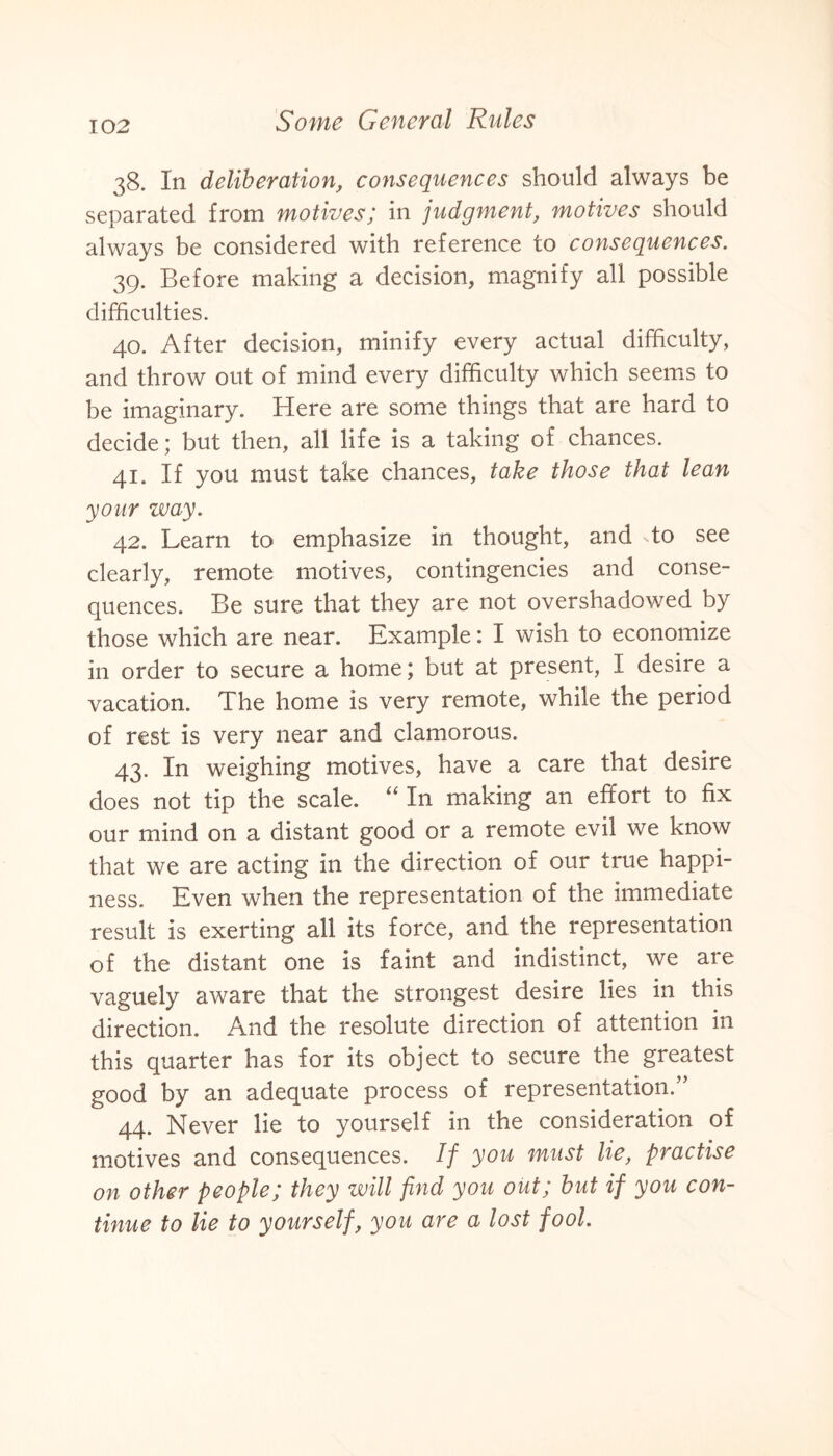 38. In deliberation, consequences should always be separated from motives; in judgment, motives should always be considered with reference to consequences. 39. Before making a decision, magnify all possible difficulties. 40. After decision, minify every actual difficulty, and throw out of mind every difficulty which seems to be imaginary. Here are some things that are hard to decide; but then, all life is a taking of chances. 41. If you must take chances, take those that lean your way. 42. Learn to emphasize in thought, and To see clearly, remote motives, contingencies and conse¬ quences. Be sure that they are not overshadowed by those which are near. Example: I wish to economize in order to secure a home; but at present, I desire a vacation. The home is very remote, while the period of rest is very near and clamorous. 43. In weighing motives, have a care that desire does not tip the scale. “ In making an effort to fix our mind on a distant good or a remote evil we know that we are acting in the direction of our true happi¬ ness. Even when the representation of the immediate result is exerting all its force, and the representation of the distant one is faint and indistinct, we are vaguely aware that the strongest desire lies in this direction. And the resolute direction of attention in this quarter has for its object to secure the greatest good by an adequate process of representation.” 44. Never lie to yourself in the consideration of motives and consequences. If you must lie, practise on other people; they will find you out; but if you con¬ tinue to lie to yourself, you are a lost fool.