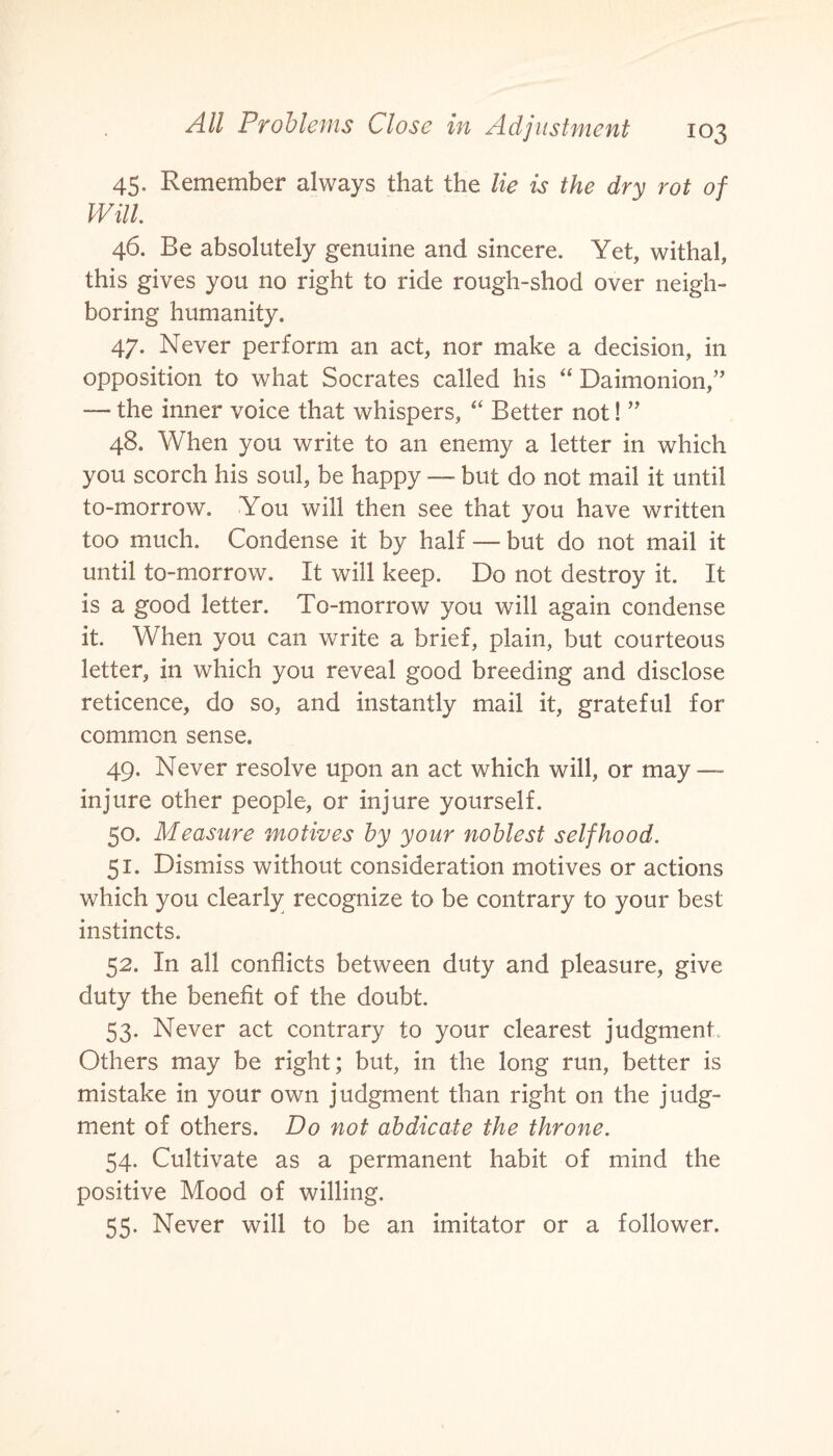 45. Remember always that the lie is the dry rot of Will 46. Be absolutely genuine and sincere. Yet, withal, this gives you no right to ride rough-shod over neigh¬ boring humanity. 47. Never perform an act, nor make a decision, in opposition to what Socrates called his “ Daimonion,” the inner voice that whispers, “ Better not! ” 48. When you write to an enemy a letter in which you scorch his soul, be happy — but do not mail it until to-morrow. You will then see that you have written too much. Condense it by half — but do not mail it until to-morrow. It will keep. Do not destroy it. It is a good letter. To-morrow you will again condense it. When you can write a brief, plain, but courteous letter, in which you reveal good breeding and disclose reticence, do so, and instantly mail it, grateful for common sense. 49. Never resolve upon an act which will, or may — injure other people, or injure yourself. 50. Measure motives by your noblest selfhood. 51. Dismiss without consideration motives or actions which you clearly recognize to be contrary to your best instincts. 52. In all conflicts between duty and pleasure, give duty the benefit of the doubt. 53. Never act contrary to your clearest judgment Others may be right; but, in the long run, better is mistake in your own judgment than right on the judg¬ ment of others. Do not abdicate the throne. 54. Cultivate as a permanent habit of mind the positive Mood of willing. 55. Never will to be an imitator or a follower.