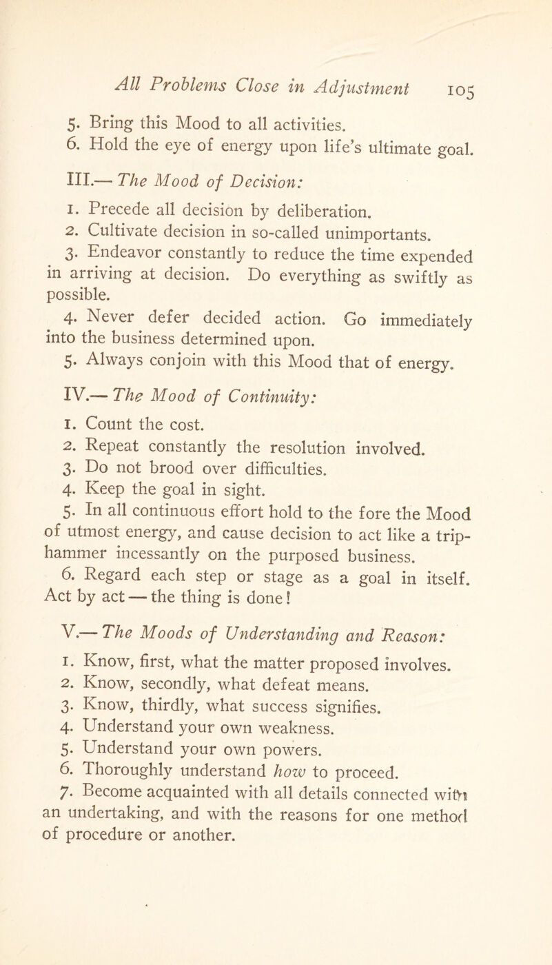 io5 5. Bring this Mood to all activities. 6. Hold the eye of energy upon life’s ultimate goal III. — The Mood of Decision: 1. Precede all decision by deliberation. 2. Cultivate decision in so-called unimportants. 3. Endeavor constantly to reduce the time expended in arriving at decision. Do everything as swiftly as possible. 4. Never defer decided action. Go immediately into the business determined upon. 5. Always conjoin with this Mood that of energy. IV. — The Mood of Continuity: 1. Count the cost. 2. Repeat constantly the resolution involved. 3. Do not brood over difficulties. 4. Keep the goal in sight. 5. In all continuous effort hold to the fore the Mood of utmost energy, and cause decision to act like a trip¬ hammer incessantly on the purposed business. 6. Regard each step or stage as a goal in itself. Act by act — the thing is done! V. — The Moods of Understanding and Reason: 1. Know, first, what the matter proposed involves. 2. Know, secondly, what defeat means. 3. Know, thirdly, what success signifies. 4. Understand your own weakness. 5. Understand your own powers. 6. Thoroughly understand how to proceed. 7* Become acquainted with all details connected wifri an undertaking, and with the reasons for one method of procedure or another.