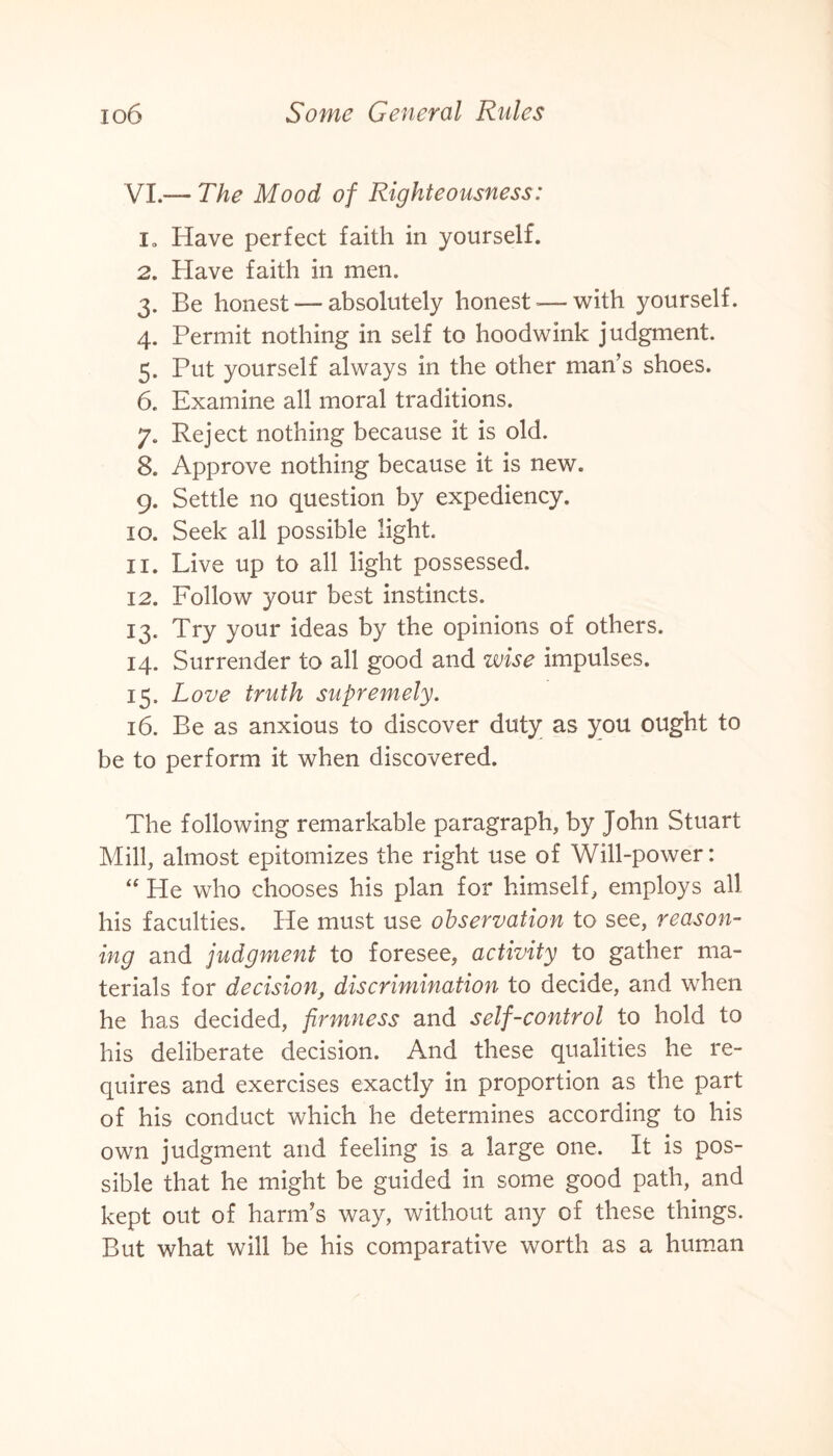 VI.— The Mood of Righteousness: i„ Have perfect faith in yourself. 2. Have faith in men. 3. Be honest — absolutely honest—with yourself. 4. Permit nothing in self to hoodwink judgment. 5. Put yourself always in the other man’s shoes. 6. Examine all moral traditions. 7. Reject nothing because it is old. 8. Approve nothing because it is new. 9. Settle no question by expediency. 10. Seek all possible light. 11. Live up to all light possessed. 12. Follow your best instincts. 13. Try your ideas by the opinions of others. 14. Surrender to all good and wise impulses. 15. Love truth supremely. 16. Be as anxious to discover duty as you ought to be to perform it when discovered. The following remarkable paragraph, by John Stuart Mill, almost epitomizes the right use of Will-power: “ He who chooses his plan for himself, employs all his faculties. He must use observation to see, reason¬ ing and judgment to foresee, activity to gather ma¬ terials for decision, discrimination to decide, and when he has decided, firmness and self-control to hold to his deliberate decision. And these qualities he re¬ quires and exercises exactly in proportion as the part of his conduct which he determines according to his own judgment and feeling is a large one. It is pos¬ sible that he might be guided in some good path, and kept out of harm’s way, without any of these things. But what will be his comparative worth as a human