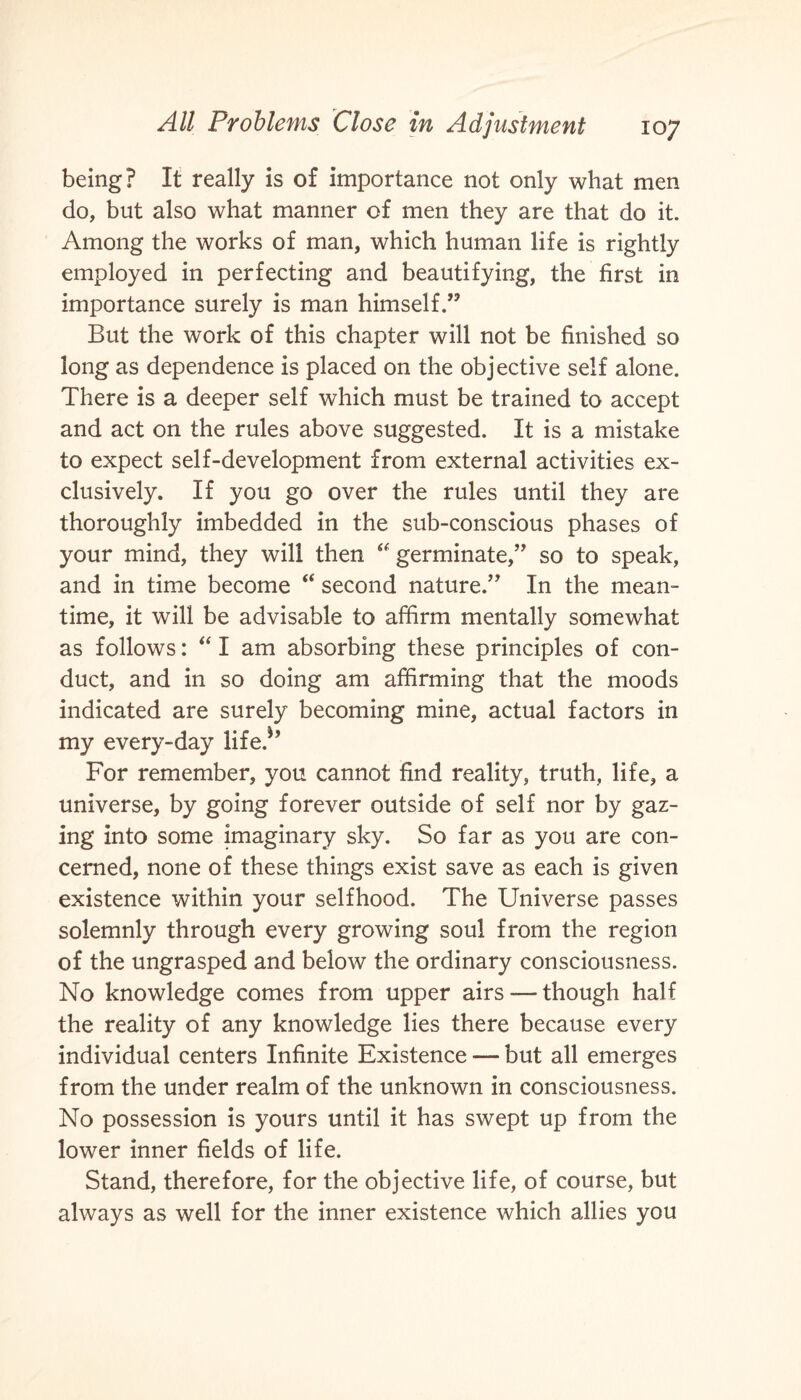 being? It really is of importance not only what men do, but also what manner of men they are that do it. Among the works of man, which human life is rightly employed in perfecting and beautifying, the first in importance surely is man himself.” But the work of this chapter will not be finished so long as dependence is placed on the objective self alone. There is a deeper self which must be trained to accept and act on the rules above suggested. It is a mistake to expect self-development from external activities ex¬ clusively. If you go over the rules until they are thoroughly imbedded in the sub-conscious phases of your mind, they will then “ germinate,” so to speak, and in time become “ second nature.” In the mean¬ time, it will be advisable to affirm mentally somewhat as follows: “ I am absorbing these principles of con¬ duct, and in so doing am affirming that the moods indicated are surely becoming mine, actual factors in my every-day life.*’ For remember, you cannot find reality, truth, life, a universe, by going forever outside of self nor by gaz¬ ing into some imaginary sky. So far as you are con¬ cerned, none of these things exist save as each is given existence within your selfhood. The Universe passes solemnly through every growing soul from the region of the ungrasped and below the ordinary consciousness. No knowledge comes from upper airs — though half the reality of any knowledge lies there because every individual centers Infinite Existence — but all emerges from the under realm of the unknown in consciousness. No possession is yours until it has swept up from the lower inner fields of life. Stand, therefore, for the objective life, of course, but always as well for the inner existence which allies you