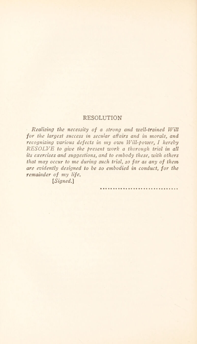 RESOLUTION Realizing the necessity of a strong and well-trained Will for the largest success in secular affairs and in morals, and recognizing various defects in my own Will-power, I hereby RESOLVE to give the present work a thorough trial in all its exercises and suggestions, and to embody these, with others that may occur to me during such trial, so far as any of them are evidently designed to be so embodied in conduct, for the remainder of my life. [Signed.]