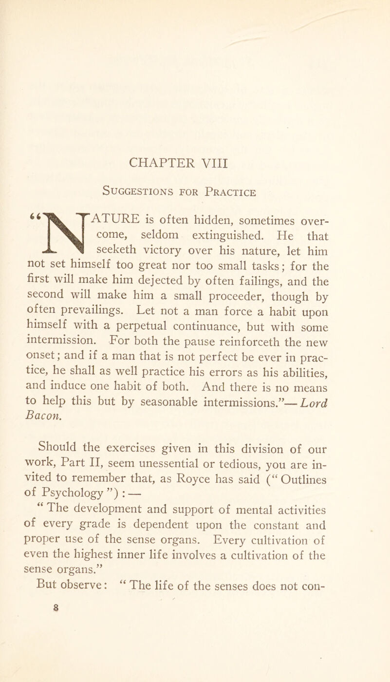 Suggestions for Practice ATURE is often hidden, sometimes over¬ come, seldom extinguished. He that seeketh victory over his nature, let him not set himself too great nor too small tasks; for the first will make him dejected by often failings, and the second will make him a small proceeder, though by often prevailings. Let not a man force a habit upon himself with a perpetual continuance, but with some intermission. For both the pause reinforceth the new onset; and if a man that is not perfect be ever in prac¬ tice, he shall as well practice his errors as his abilities, and induce one habit of both. And there is no means to help this but by seasonable intermissions.”—-Lord Bacon. Should the exercises given in this division of our work, Part II, seem unessential or tedious, you are in¬ vited to remember that, as Royce has said (“Outlines of Psychology ”) : — “ The development and support of mental activities of every grade is dependent upon the constant and proper use of the sense organs. Every cultivation of even the highest inner life involves a cultivation of the sense organs.” But observe: “ The life of the senses does not con- 8