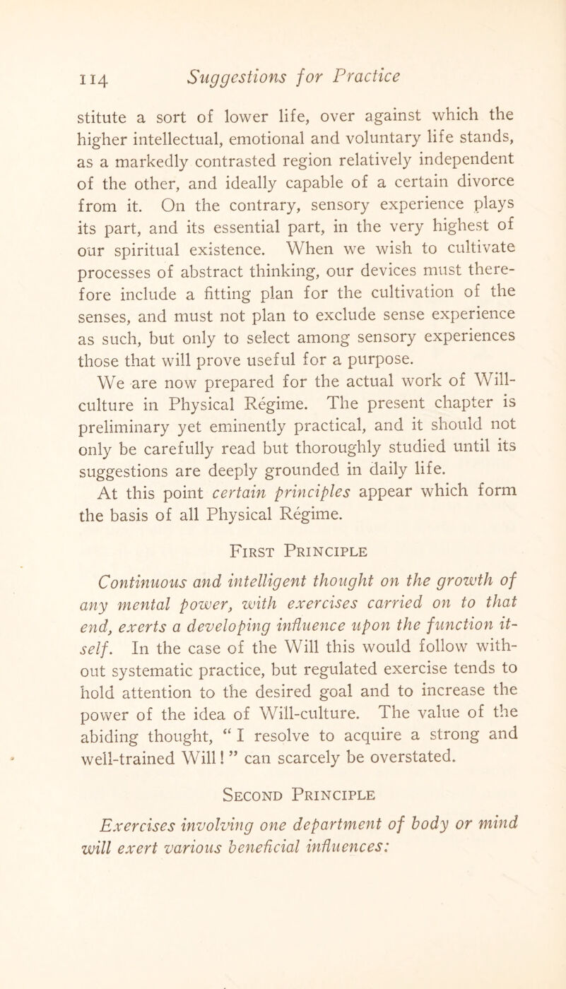 stitute a sort of lower life, over against which the higher intellectual, emotional and voluntary life stands, as a markedly contrasted region relatively independent of the other, and ideally capable of a certain divorce from it. On the contrary, sensory experience plays its part, and its essential part, in the very highest of our spiritual existence. When we wish to cultivate processes of abstract thinking, our devices must there¬ fore include a fitting plan for the cultivation of the senses, and must not plan to exclude sense experience as such, but only to select among sensory experiences those that will prove useful for a purpose. We are now prepared for the actual work of Will- culture in Physical Regime. The present chapter is preliminary yet eminently practical, and it should not only be carefully read but thoroughly studied until its suggestions are deeply grounded in daily life. At this point certain principles appear which form the basis of all Physical Regime. First Principle Continuous and intelligent thought on the growth of any mental power, with exercises carried on to that end, exerts a developing influence upon the function it¬ self. In the case of the Will this would follow with¬ out systematic practice, but regulated exercise tends to hold attention to the desired goal and to increase the power of the idea of Will-culture. The value of the abiding thought, “ I resolve to acquire a strong and well-trained Will! ” can scarcely be overstated. Second Principle Exercises involving one department of body or mind will exert various beneficial influences: