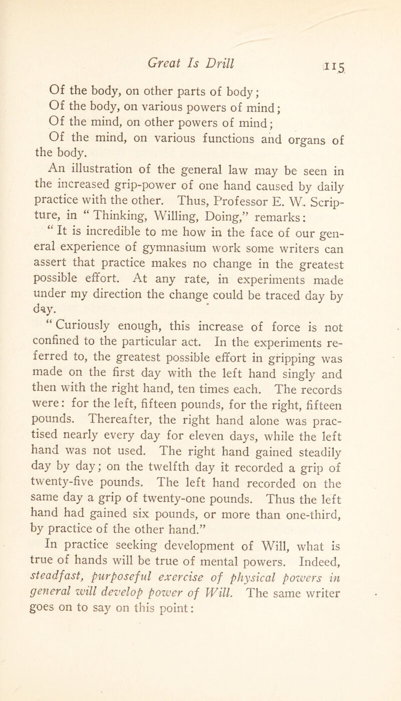 ti i.5 Of the body, on other parts of body; Of the body, on various powers of mind; Of the mind, on other powers of mind; Of the mind, on various functions and organs of the body. An illustration of the general law may be seen in the increased grip-power of one hand caused by daily practice with the other. Thus, Professor E. W. Scrip¬ ture, in “ Thinking, Willing, Doing,” remarks: “ It is incredible to me how in the face of our gen¬ eral experience of gymnasium work some writers can assert that practice makes no change in the greatest possible effort. At any rate, in experiments made under my direction the change could be traced day by day. “ Curiously enough, this increase of force is not confined to the particular act. In the experiments re¬ ferred to, the greatest possible effort in gripping was made on the first day with the left hand singly and then with the right hand, ten times each. The records were: for the left, fifteen pounds, for the right, fifteen pounds. Thereafter, the right hand alone was prac¬ tised nearly every day for eleven days, while the left hand was not used. The right hand gained steadily day by day; on the twelfth day it recorded a grip of twenty-five pounds. The left hand recorded on the same day a grip of twenty-one pounds. Thus the left hand had gained six pounds, or more than one-third, by practice of the other hand.” In practice seeking development of Will, what is true of hands will be true of mental powers. Indeed, steadfast, pur pose fid exercise of physical powers in general will develop power of Will. The same writer goes on to say on this point: