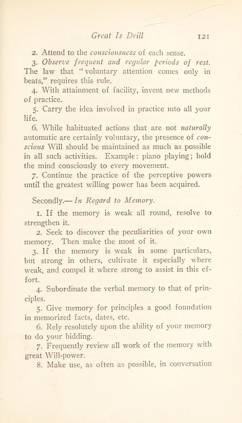 2. Attend to the consciousness of each sense. 3. Observe frequent and regular periods of rest. The law that “ voluntary attention comes only in beats,” requires this rule. 4. With attainment of facility, invent new methods of practice. 5. Carry the idea involved in practice into all your life. 6. While habituated actions that are not naturally automatic are certainly voluntary, the presence of con¬ scious Will should be maintained as much as possible in all such activities. Example: piano playing; hold the mind consciously to every movement. 7. Continue the practice of the perceptive powers until the greatest willing power has been acquired. Secondly.—- In Regard to Memory. 1. If the memory is weak all round, resolve to strengthen it. 2. Seek to discover the peculiarities of your own memory. Then make the most of it. 3. If the memory is weak in some particulars, but strong in others, cultivate it especially where weak, and compel it where strong to assist in this ef¬ fort. 4. Subordinate the verbal memory to that of prin¬ ciples. 5. Give memory for principles a good foundation in memorized facts, dates, etc. 6. Rely resolutely upon the ability of your memory to do your bidding. 7. Frequently review all work of the memory with great Will-power. 8. Make use, as often as possible, in conversation