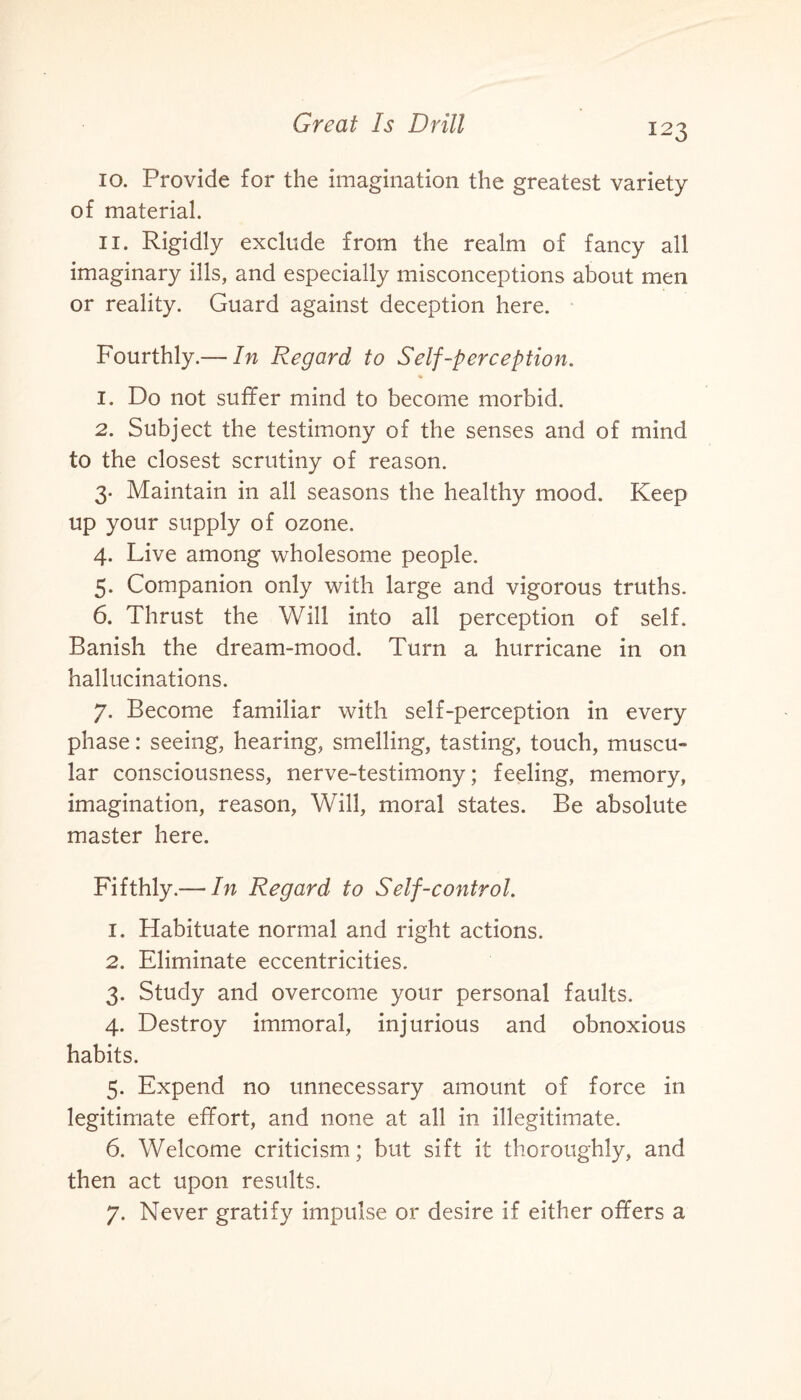 10. Provide for the imagination the greatest variety of material. 11. Rigidly exclude from the realm of fancy all imaginary ills, and especially misconceptions about men or reality. Guard against deception here. Fourthly.— In Regard to Self-perception. 1. Do not suffer mind to become morbid. 2. Subject the testimony of the senses and of mind to the closest scrutiny of reason. 3. Maintain in all seasons the healthy mood. Keep up your supply of ozone. 4. Live among wholesome people. 5. Companion only with large and vigorous truths. 6. Thrust the Will into all perception of self. Banish the dream-mood. Turn a hurricane in on hallucinations. 7. Become familiar with self-perception in every phase: seeing, hearing, smelling, tasting, touch, muscu¬ lar consciousness, nerve-testimony; feeling, memory, imagination, reason, Will, moral states. Be absolute master here. Fifthly.— In Regard to Self-control. 1. Habituate normal and right actions. 2. Eliminate eccentricities. 3. Study and overcome your personal faults. 4. Destroy immoral, injurious and obnoxious habits. 5. Expend no unnecessary amount of force in legitimate effort, and none at all in illegitimate. 6. Welcome criticism; but sift it thoroughly, and then act upon results. 7. Never gratify impulse or desire if either offers a