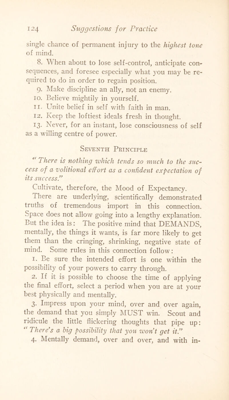 single chance of permanent injury to the highest tone of mind. 8. When about to lose self-control, anticipate con¬ sequences, and foresee especially what you may be re¬ quired to do in order to regain position. 9. Make discipline an ally, not an enemy. 10. Believe mightily in yourself. ii' Unite belief in self with faith in man. 12. Keep the loftiest ideals fresh in thought. 13. Never, for an instant, lose consciousness of self as a willing centre of power. Seventh Principle  There is nothing which tends so much to the suc¬ cess of a volitional effort as a confident expectation of its success.” Cultivate, therefore, the Mood of Expectancy. There are underlying, scientifically demonstrated truths of tremendous import in this connection. Space does not allow going into a lengthy explanation. But the idea is: The positive mind that DEMANDS, mentally, the things it wants, is far more likely to get them than the cringing, shrinking, negative state of mind. Some rules in this connection follow: 1. Be sure the intended effort is one within the possibility of your powers to carry through. 2. If it is possible to choose the time of applying the final effort, select a period when you are at your best physically and mentally. 3. Impress upon your mind, over and over again, the demand that you simply MUST win. Scout and ridicule the little flickering thoughts that pipe up: There’s a big possibility that you won’t get it.” 4. Mentally demand, over and over, and with in-