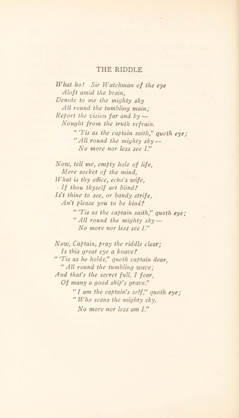 THE RIDDLE What ho! Sir Watchman of the eye Aloft amid the brain, Denote to me the mighty sky All round the tumbling main; Report the vision far and by — Nought from the truth refrain. “’Tis as the captain saith,” quoth eye; “All round the mighty sky — No more nor less see IS Now, tell me, empty hole of life, Mere socket of the mind. What is thy office, echo’s wife, If thou thyself art blind? 1st thine to see, or bandy strife, An’t please you to be kind? “ ’Tis as the captain saith,” quoth eye; “All round the mighty sky — No more nor less see IS Now, Captain, pray the riddle clear; Is this great eye a knave? “ ’Tis as he holds,” quoth captain dear, “All round the tumbling wave; And that’s the secret full, I fear, Of many a good ship’s grave.” “ I am the captain’s self,” quoth eye; “ Who scans the mighty sky. No more nor less am IS