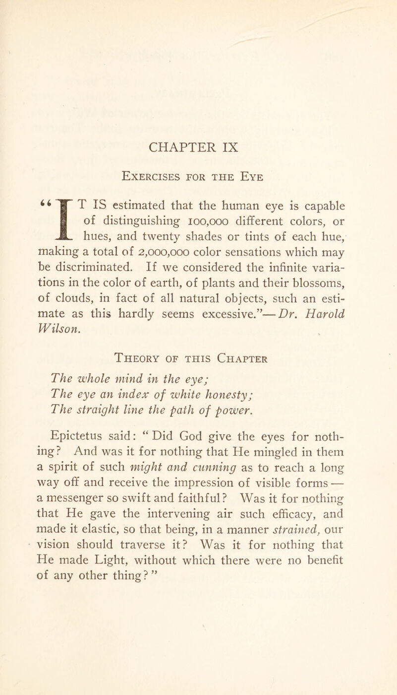 Exercises for the Eye TT IS estimated that the human eye is capable of distinguishing 100,000 different colors, or JL hues, and twenty shades or tints of each hue, making a total of 2,000,000 color sensations which may be discriminated. If we considered the infinite varia¬ tions in the color of earth, of plants and their blossoms, of clouds, in fact of all natural objects, such an esti¬ mate as this hardly seems excessive.”—Dr. Harold Wilson. Theory of this Chapter The whole mind in the eye; The eye an index of white honesty; The straight line the path of power. Epictetus said: “ Did God give the eyes for noth¬ ing? And was it for nothing that He mingled in them a spirit of such might and cunning as to reach a long way off and receive the impression of visible forms — a messenger so swift and faithful? Was it for nothing that He gave the intervening air such efficacy, and made it elastic, so that being, in a manner strained, our vision should traverse it? Was it for nothing that He made Light, without which there were no benefit of any other thing?”