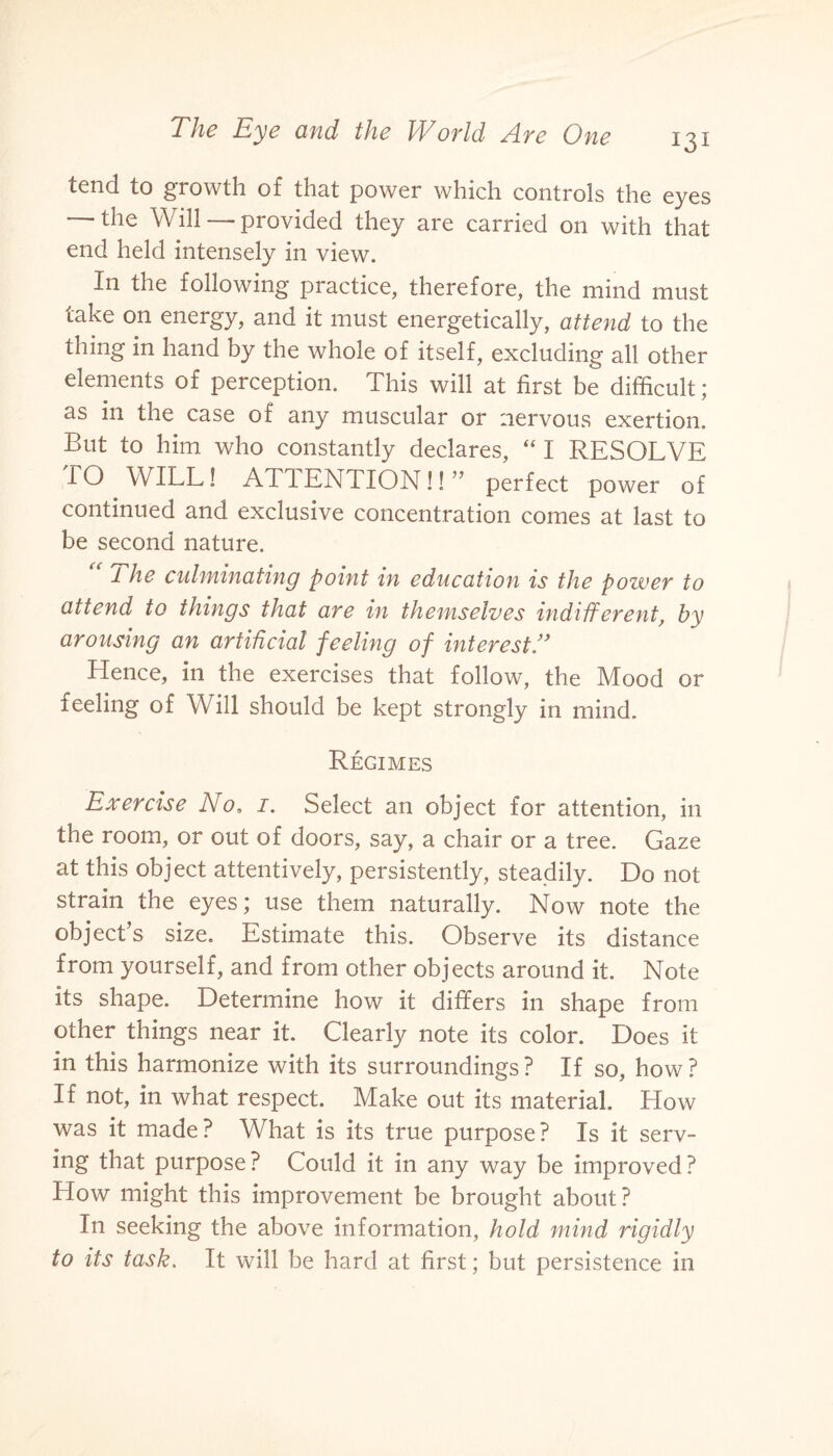tend to growth of that power which controls the eyes the Will—-provided they are carried on with that end held intensely in view. In the following practice, therefore, the mind must take on energy, and it must energetically, attend to the thing in hand by the whole of itself, excluding all other elements of perception. This will at first be difficult; as in the case of any muscular or nervous exertion. But to him who constantly declares, “ I RESOLVE TO WILL! ATIENTION!! ” perfect power of continued and exclusive concentration comes at last to be second nature. 1 he culminating point in education is the power to attend to things that are in themselves indifferent, by arousing an artificial feeling of interestA Hence, in the exercises that follow, the Mood or feeling of Will should be kept strongly in mind. Regimes Exercise No, 1. Select an object for attention, in the room, or out of doors, say, a chair or a tree. Gaze at this object attentively, persistently, steadily. Do not strain the eyes; use them naturally. Now note the object’s size. Estimate this. Observe its distance from yourself, and from other objects around it. Note its shape. Determine how it differs in shape from other things near it. Clearly note its color. Does it in this harmonize with its surroundings? If so, how? If not, in what respect. Make out its material. How was it made? What is its true purpose? Is it serv¬ ing that purpose ? Could it in any way be improved ? How might this improvement be brought about? In seeking the above information, hold mind rigidly to its task. It will be hard at first; but persistence in