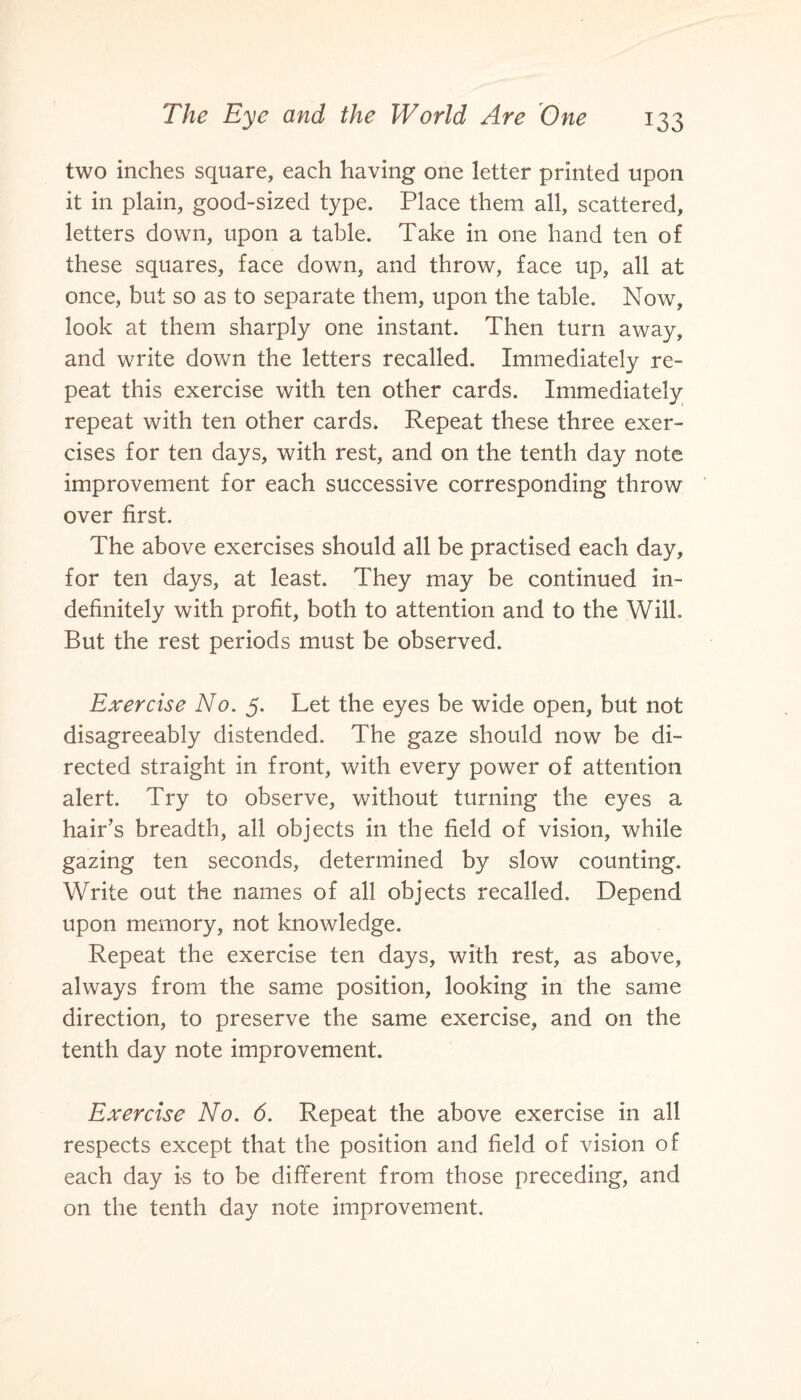 two inches square, each having one letter printed upon it in plain, good-sized type. Place them all, scattered, letters down, upon a table. Take in one hand ten of these squares, face down, and throw, face up, all at once, but so as to separate them, upon the table. Now, look at them sharply one instant. Then turn away, and write down the letters recalled. Immediately re¬ peat this exercise with ten other cards. Immediately repeat with ten other cards. Repeat these three exer¬ cises for ten days, with rest, and on the tenth day note improvement for each successive corresponding throw over first. The above exercises should all be practised each day, for ten days, at least. They may be continued in¬ definitely with profit, both to attention and to the Will. But the rest periods must be observed. Exercise No. 5. Let the eyes be wide open, but not disagreeably distended. The gaze should now be di¬ rected straight in front, with every power of attention alert. Try to observe, without turning the eyes a hair’s breadth, all objects in the field of vision, while gazing ten seconds, determined by slow counting. Write out the names of all objects recalled. Depend upon memory, not knowledge. Repeat the exercise ten days, with rest, as above, always from the same position, looking in the same direction, to preserve the same exercise, and on the tenth day note improvement. Exercise No. 6. Repeat the above exercise in all respects except that the position and field of vision of each day is to be different from those preceding, and on the tenth day note improvement.