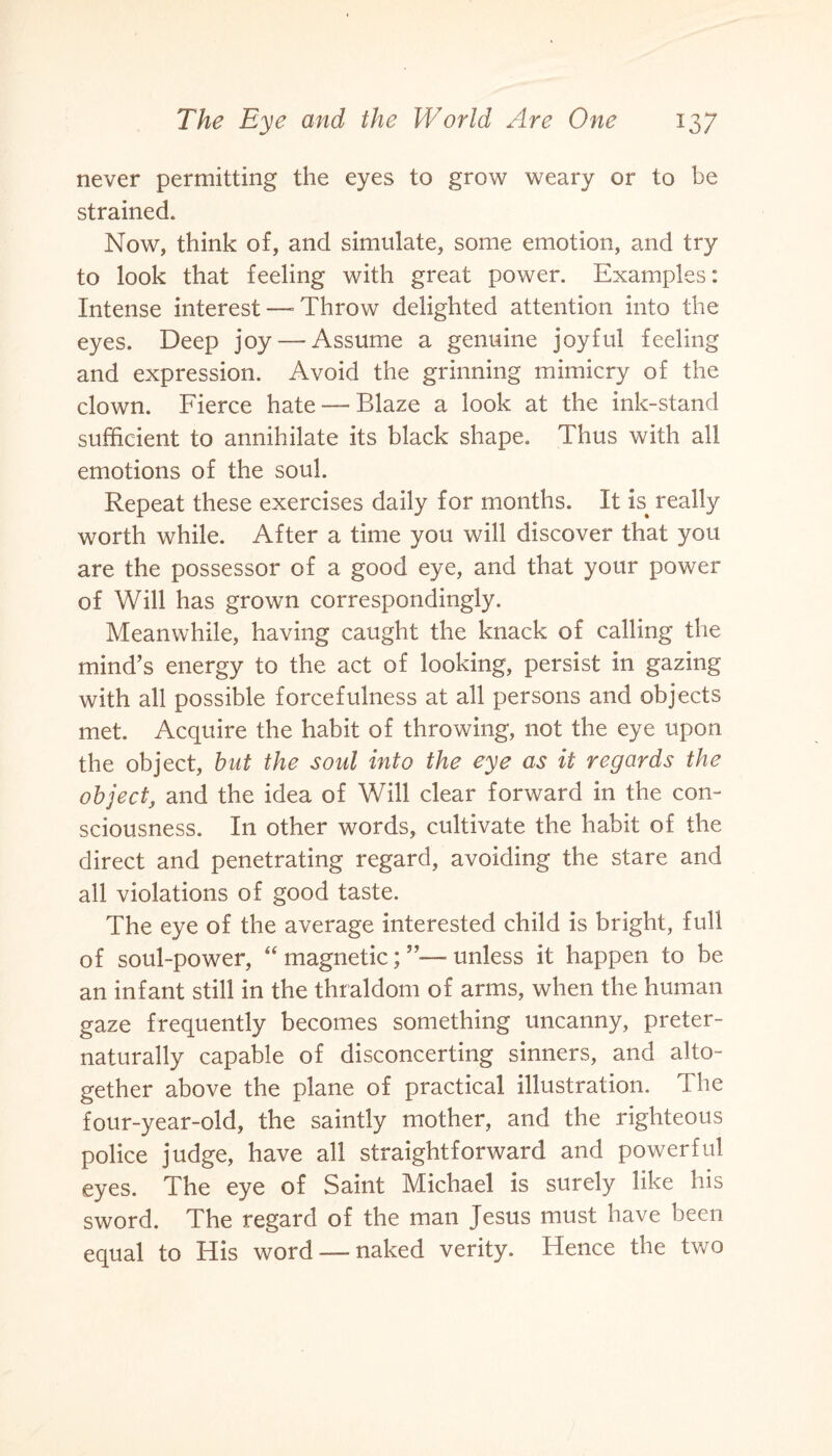 never permitting the eyes to grow weary or to be strained. Now, think of, and simulate, some emotion, and try to look that feeling with great power. Examples: Intense interest—’Throw delighted attention into the eyes. Deep joy — Assume a genuine joyful feeling and expression. Avoid the grinning mimicry of the clown. Fierce hate — Blaze a look at the ink-stand sufficient to annihilate its black shape. Thus with all emotions of the soul. Repeat these exercises daily for months. It E really worth while. After a time you will discover that you are the possessor of a good eye, and that your power of Will has grown correspondingly. Meanwhile, having caught the knack of calling the mind’s energy to the act of looking, persist in gazing with all possible forcefulness at all persons and objects met. Acquire the habit of throwing, not the eye upon the object, but the soul into the eye as it regards the object, and the idea of Will clear forward in the con¬ sciousness. In other words, cultivate the habit of the direct and penetrating regard, avoiding the stare and all violations of good taste. The eye of the average interested child is bright, full of soul-power, “ magnetic; unless it happen to be an infant still in the thraldom of arms, when the human gaze frequently becomes something uncanny, preter- naturally capable of disconcerting sinners, and alto¬ gether above the plane of practical illustration. The four-year-old, the saintly mother, and the righteous police judge, have all straightforward and powerful eyes. The eye of Saint Michael is surely like his sword. The regard of the man Jesus must have been equal to His word — naked verity. Hence the two